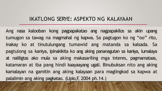 IKATLONG SERYE: ASPEKTO NG KALAYAAN
Ang nasa kalooban kong pagpapakatao ang nagpapakilos sa akin upang
tumugon sa tawag na magmahal ng kapwa. Sa pagtugon ko ng “oo” rito,
inakay ko at tinutulungang tumawid ang matanda sa kalsada. Sa
pagtulong sa kaniya, ipinakikita ko ang aking pananagutan sa kaniya, lumalaya
at naliligtas ako mula sa aking makasariling mga interes, pagmamataas,
katamaran at iba pang hindi kaayaayang ugali. Binubuksan nito ang aking
kamalayan na gamitin ang aking kalayaan para maglingkod sa kapwa at
palalimin ang aking pagkatao. (Lipio,F
, 2004 ph.14.)
 