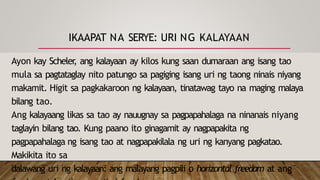 IKAAPAT NA SERYE: URI NG KALAYAAN
Ayon kay Scheler
, ang kalayaan ay kilos kung saan dumaraan ang isang tao
mula sa pagtataglay nito patungo sa pagiging isang uri ng taong ninais niyang
makamit. Higit sa pagkakaroon ng kalayaan, tinatawag tayo na maging malaya
bilang tao.
Ang kalayaang likas sa tao ay nauugnay sa pagpapahalaga na ninanais niyang
taglayin bilang tao. Kung paano ito ginagamit ay nagpapakita ng
pagpapahalaga ng isang tao at nagpapakilala ng uri ng kanyang pagkatao.
Makikita ito sa
dalawang uri ng kalayaan: ang malayang pagpili o horizontal freedom at ang
 