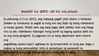 IKAAPAT NA SERYE: URI NG KALAYAAN
Sa paliwanag ni Cruz (2012), ang malayang pagpili (free choice) o horizontal
freedom ay tumutukoy sa pagpili sa kung ano ang tingin ng taong makabubuti
sa kaniya (goods). Pinipili natin ang isang bagay dahil nakikita natin ang halaga
nito sa atin. Halimbawa: Kailangan mong bumili ng bagong sapatos dahil sira
na ang iyong ginagamit. Sa pagpunta mo sa isang department store marami
ang
pagpipiliang sapatos kaya’t naghanap ka ng komportable sa iyong paa, bagay o
angkop sa iyong personalidad, istilo at pamantayan ng pananamit na
inaasahan ng iyong mga kaibigan sa iyo at kung saan ito gawa.
 