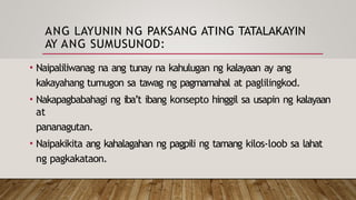 ANG LAYUNIN NG PAKSANG ATING TATALAKAYIN
AY ANG SUMUSUNOD:
• Naipaliliwanag na ang tunay na kahulugan ng kalayaan ay ang
kakayahang tumugon sa tawag ng pagmamahal at paglilingkod.
• Nakapagbabahagi ng iba’t ibang konsepto hinggil sa usapin ng kalayaan
at
pananagutan.
• Naipakikita ang kahalagahan ng pagpili ng tamang kilos-loob sa lahat
ng pagkakataon.
 