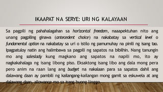 IKAAPAT NA SERYE: URI NG KALAYAAN
Sa pagpili ng pahahalagahan sa horizontal freedom, naaapektuhan nito ang
unang pagpiling ginawa (antecedent choice) na nakabatay sa vertical level o
fundamental option na nakabatay sa uri o istilo ng pamumuhay na pinili ng isang tao.
Ipagpatuloy natin ang halimbawa sa pagpili ng sapatos na bibilhin. Nang tanungin
mo ang saleslady kung magkano ang sapatos na napili mo, ito ay
nagkakahalaga ng isang libong piso. Eksaktong isang libo ang dala mong pera
pero anim na raan lang ang budget na nakalaan para sa sapatos dahil ang
dalawang daan ay pambili ng kailangang-kailangan mong gamit sa eskuwela at ang
dalawang daan, allowance mo sa isang buong linggo.
 