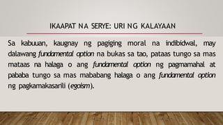 IKAAPAT NA SERYE: URI NG KALAYAAN
Sa kabuuan, kaugnay ng pagiging moral na indibidwal, may
dalawang fundamental option na bukas sa tao, pataas tungo sa mas
mataas na halaga o ang fundamental option ng pagmamahal at
pababa tungo sa mas mababang halaga o ang fundamental option
ng pagkamakasarili (egoism).
 