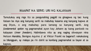 IKAAPAT NA SERYE: URI NG KALAYAAN
Tumutukoy ang mga ito sa pangunahing pagpili na ginagawa ng tao: kung
ilalaan ba niya ang kanyang sarili na mabuhay kasama ang kanyang kapwa at
ang Diyos, o ang mabuhay para lamang sa kanyang sarili. Ang
fundamental option ng pagmamahal ayon kay Johann ay isang panloob na
kalayaan (inner freedom). Halimbawa nito ay ang naging sitwasyon nina
Nelson Mandela, Benigno Aquino J
r
. at Viktor Frankl na bagama’t nakakulong
sa bilangguan, ay malaya pa rin dahil sa kanilang pagmamahal sa bayan at sa
kapwa.
 