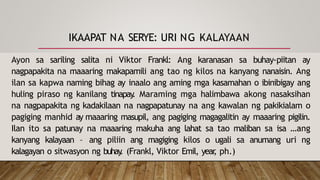 IKAAPAT NA SERYE: URI NG KALAYAAN
Ayon sa sariling salita ni Viktor Frankl: Ang karanasan sa buhay-piitan ay
nagpapakita na maaaring makapamili ang tao ng kilos na kanyang nanaisin. Ang
ilan sa kapwa naming bihag ay inaalo ang aming mga kasamahan o ibinibigay ang
huling piraso ng kanilang tinapay
. Maraming mga halimbawa akong nasaksihan
na nagpapakita ng kadakilaan na nagpapatunay na ang kawalan ng pakikialam o
pagiging manhid ay maaaring masupil, ang pagiging magagalitin ay maaaring pigilin.
Ilan ito sa patunay na maaaring makuha ang lahat sa tao maliban sa isa …ang
kanyang kalayaan – ang piliin ang magiging kilos o ugali sa anumang uri ng
kalagayan o sitwasyon ng buhay
. (Frankl, Viktor Emil, year
, ph.)
 