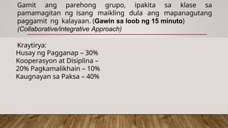 Gamit ang parehong grupo, ipakita sa klase sa
pamamagitan ng isang maikling dula ang mapanagutang
paggamit ng kalayaan. (Gawin sa loob ng 15 minuto)
(Collaborative/integrative Approach)
Kraytirya:
Husay ng Pagganap – 30%
Kooperasyon at Disiplina –
20% Pagkamalikhain – 10%
Kaugnayan sa Paksa – 40%
 