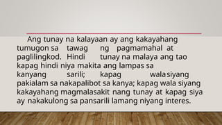 Ang tunay na kalayaan ay ang kakayahang
tumugon sa tawag ng pagmamahal at
paglilingkod. Hindi tunay na malaya ang tao
kapag hindi niya makita ang lampas sa
kanyang sarili; kapag walasiyang
pakialam sa nakapalibot sa kanya; kapag wala siyang
kakayahang magmalasakit nang tunay at kapag siya
ay nakakulong sa pansarili lamang niyang interes.
 