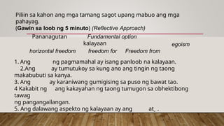 Piliin sa kahon ang mga tamang sagot upang mabuo ang mga
pahayag.
(Gawin sa loob ng 5 minuto) (Reflective Approach)
Pananagutan Fundamental option
kalayaan
horizontal freedom freedom for Freedom from
egoism
1. Ang ng pagmamahal ay isang panloob na kalayaan.
2.Ang ay tumutukoy sa kung ano ang tingin ng taong
makabubuti sa kanya.
3. Ang ay karaniwang gumigising sa puso ng bawat tao.
4 Kakabit ng ang kakayahan ng taong tumugon sa obhektibong
tawag
ng pangangailangan.
5. Ang dalawang aspekto ng kalayaan ay ang at .
 