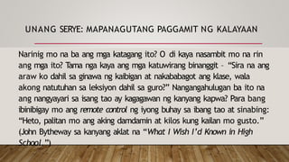 UNANG SERYE: MAPANAGUTANG PAGGAMIT NG KALAYAAN
Narinig mo na ba ang mga katagang ito? O di kaya nasambit mo na rin
ang mga ito? T
ama nga kaya ang mga katuwirang binanggit – “Sira na ang
araw ko dahil sa ginawa ng kaibigan at nakababagot ang klase, wala
akong natutuhan sa leksiyon dahil sa guro?” Nangangahulugan ba ito na
ang nangyayari sa isang tao ay kagagawan ng kanyang kapwa? Para bang
ibinibigay mo ang remote control ng iyong buhay sa ibang tao at sinabing:
“Heto, palitan mo ang aking damdamin at kilos kung kailan mo gusto.”
(John Bytheway sa kanyang aklat na “What I Wish I’d Known in High
School.”)
 
