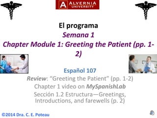 El programa
Semana 1
Chapter Module 1: Greeting the Patient (pp. 1-
2)
Español 107
Review: “Greeting the Patient” (pp. 1-2)
Chapter 1 video on MySpanishLab
Sección 1.2 Estructura—Greetings,
Introductions, and farewells (p. 2)
©2014 Dra. C. E. Poteau
 