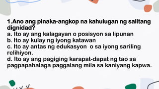 1.Ano ang pinaka-angkop na kahulugan ng salitang
dignidad?
a. Ito ay ang kalagayan o posisyon sa lipunan
b. Ito ay kulay ng iyong katawan
c. Ito ay antas ng edukasyon o sa iyong sariling
relihiyon.
d. Ito ay ang pagiging karapat-dapat ng tao sa
pagpapahalaga paggalang mila sa kaniyang kapwa.
 