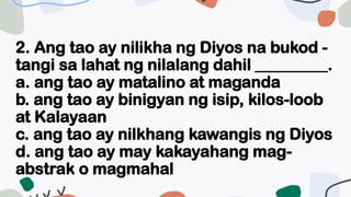 2. Ang tao ay nilikha ng Diyos na bukod -
tangi sa lahat ng nilalang dahil _________.
a. ang tao ay matalino at maganda
b. ang tao ay binigyan ng isip, kilos-loob
at Kalayaan
c. ang tao ay nilkhang kawangis ng Diyos
d. ang tao ay may kakayahang mag-
abstrak o magmahal
 