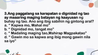 3.Ang paggalang sa karapatan o dignidad ng tao
ay maaaring maging batayan ng kaayusan ng
buhay ng tao. Ano ang ibig sabihin ng gintong aral?
a. “ Kapwa mo, Mahal mo”
b. “ Dignidad mo, Iangat mo”
c. “ Madaling maging tao,Mahirap Magpakatao”
d. “ Gawin mo sa kapwa ang ibig mong gawin nila
sa iyo”
 