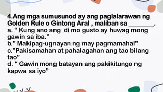 4.Ang mga sumusunod ay ang paglalarawan ng
Golden Rule o Gintong Aral , maliban sa ________.
a. “ Kung ano ang di mo gusto ay huwag mong
gawin sa iba.”
b.” Makipag-ugnayan ng may pagmamahal”
c.”Pakisamahan at pahalagahan ang tao bilang
tao”
d. “ Gawin mong batayan ang pakikitungo ng
kapwa sa iyo”
 