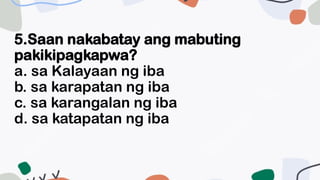 5.Saan nakabatay ang mabuting
pakikipagkapwa?
a. sa Kalayaan ng iba
b. sa karapatan ng iba
c. sa karangalan ng iba
d. sa katapatan ng iba
 