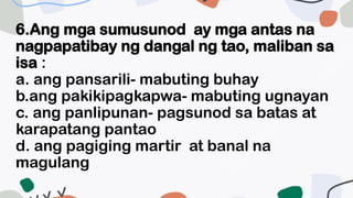 6.Ang mga sumusunod ay mga antas na
nagpapatibay ng dangal ng tao, maliban sa
isa :
a. ang pansarili- mabuting buhay
b.ang pakikipagkapwa- mabuting ugnayan
c. ang panlipunan- pagsunod sa batas at
karapatang pantao
d. ang pagiging martir at banal na
magulang
 