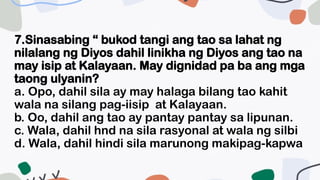 7.Sinasabing “ bukod tangi ang tao sa lahat ng
nilalang ng Diyos dahil linikha ng Diyos ang tao na
may isip at Kalayaan. May dignidad pa ba ang mga
taong ulyanin?
a. Opo, dahil sila ay may halaga bilang tao kahit
wala na silang pag-iisip at Kalayaan.
b. Oo, dahil ang tao ay pantay pantay sa lipunan.
c. Wala, dahil hnd na sila rasyonal at wala ng silbi
d. Wala, dahil hindi sila marunong makipag-kapwa
 