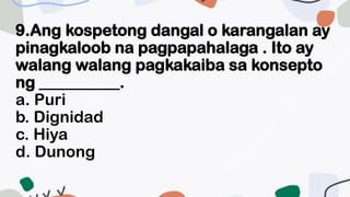 9.Ang kospetong dangal o karangalan ay
pinagkaloob na pagpapahalaga . Ito ay
walang walang pagkakaiba sa konsepto
ng __________.
a. Puri
b. Dignidad
c. Hiya
d. Dunong
 