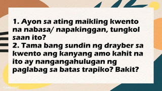 1. Ayon sa ating maikling kwento
na nabasa/ napakinggan, tungkol
saan ito?
2. Tama bang sundin ng drayber sa
kwento ang kanyang amo kahit na
ito ay nangangahulugan ng
paglabag sa batas trapiko? Bakit?
 