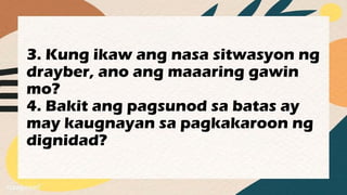 3. Kung ikaw ang nasa sitwasyon ng
drayber, ano ang maaaring gawin
mo?
4. Bakit ang pagsunod sa batas ay
may kaugnayan sa pagkakaroon ng
dignidad?
 