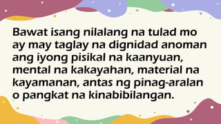 Bawat isang nilalang na tulad mo
ay may taglay na dignidad anoman
ang iyong pisikal na kaanyuan,
mental na kakayahan, material na
kayamanan, antas ng pinag-aralan
o pangkat na kinabibilangan.
 