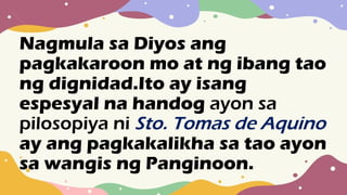 Nagmula sa Diyos ang
pagkakaroon mo at ng ibang tao
ng dignidad.Ito ay isang
espesyal na handog ayon sa
pilosopiya ni Sto. Tomas de Aquino
ay ang pagkakalikha sa tao ayon
sa wangis ng Panginoon.
 