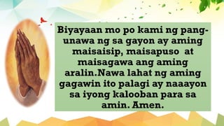 Biyayaan mo po kami ng pang-
unawa ng sa gayon ay aming
maisaisip, maisapuso at
maisagawa ang aming
aralin.Nawa lahat ng aming
gagawin ito palagi ay naaayon
sa iyong kalooban para sa
amin. Amen.
 