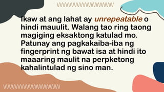 Ikaw at ang lahat ay unrepeatable o
hindi mauulit. Walang tao ring taong
magiging eksaktong katulad mo.
Patunay ang pagkakaiba-iba ng
fingerprint ng bawat isa at hindi ito
maaaring maulit na perpketong
kahalintulad ng sino man.
 