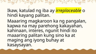 Ikaw, katulad ng iba ay irreplaceable o
hindi kayang palitan.
Maaaring magkaroon ka ng pangalan,
kapwa na may parehong kakayahan,
kahinaan, interes, ngunit hindi ito
maaaring palitan kung sino ka at
maging ang iyong buhay at
kasaysayan.
 