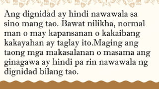Ang dignidad ay hindi nawawala sa
sino mang tao. Bawat nilikha, normal
man o may kapansanan o kakaibang
kakayahan ay taglay ito.Maging ang
taong mga makasalanan o masama ang
ginagawa ay hindi pa rin nawawala ng
dignidad bilang tao.
 