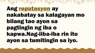 Ang reputasyon ay
nakabatay sa kalagayan mo
bilang tao ayon sa
pagtingin ng iba o
kapwa.Nag-iiba-iba rin ito
ayon sa tumitingin sa iyo.
 