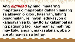 Ang dignidad ay hindi maaaring
mapataas o mapababa dahilan lamang
sa aksiyon o kilos , kasarian, lahing
pinagmulan, relihiyon, edukasyon o
kalagayan sa buhay.Ito ay kakambal na
ng pagiging tao, ikaw man ay mahirap,
may kakulangan, makasalanan, aba o
api at nag-iisa sa buhay.
 