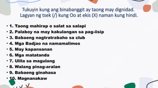 Tukuyin kung ang binabanggit ay taong may dignidad.
Lagyan ng tsek (/) kung Oo at ekis (X) naman kung hindi.
• 1. Taong mahirap o salat sa salapi
• 2. Palaboy na may kakulangan sa pag-iisip
• 3. Babaeng nagtratrabaho sa club
• 4. Mga Badjao na namamalimos
• 5. May kapansanan
• 6. Mga matatanda
• 7. Ulila sa magulang
• 8. Walang pinag-aralan
• 9. Babaeng ginahasa
• 10. Magnanakaw
 