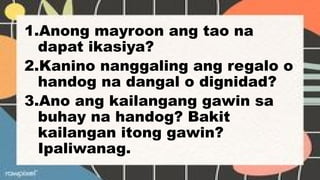1.Anong mayroon ang tao na
dapat ikasiya?
2.Kanino nanggaling ang regalo o
handog na dangal o dignidad?
3.Ano ang kailangang gawin sa
buhay na handog? Bakit
kailangan itong gawin?
Ipaliwanag.
 