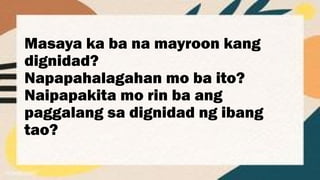 Masaya ka ba na mayroon kang
dignidad?
Napapahalagahan mo ba ito?
Naipapakita mo rin ba ang
paggalang sa dignidad ng ibang
tao?
 
