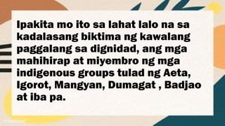 Ipakita mo ito sa lahat lalo na sa
kadalasang biktima ng kawalang
paggalang sa dignidad, ang mga
mahihirap at miyembro ng mga
indigenous groups tulad ng Aeta,
Igorot, Mangyan, Dumagat , Badjao
at iba pa.
 