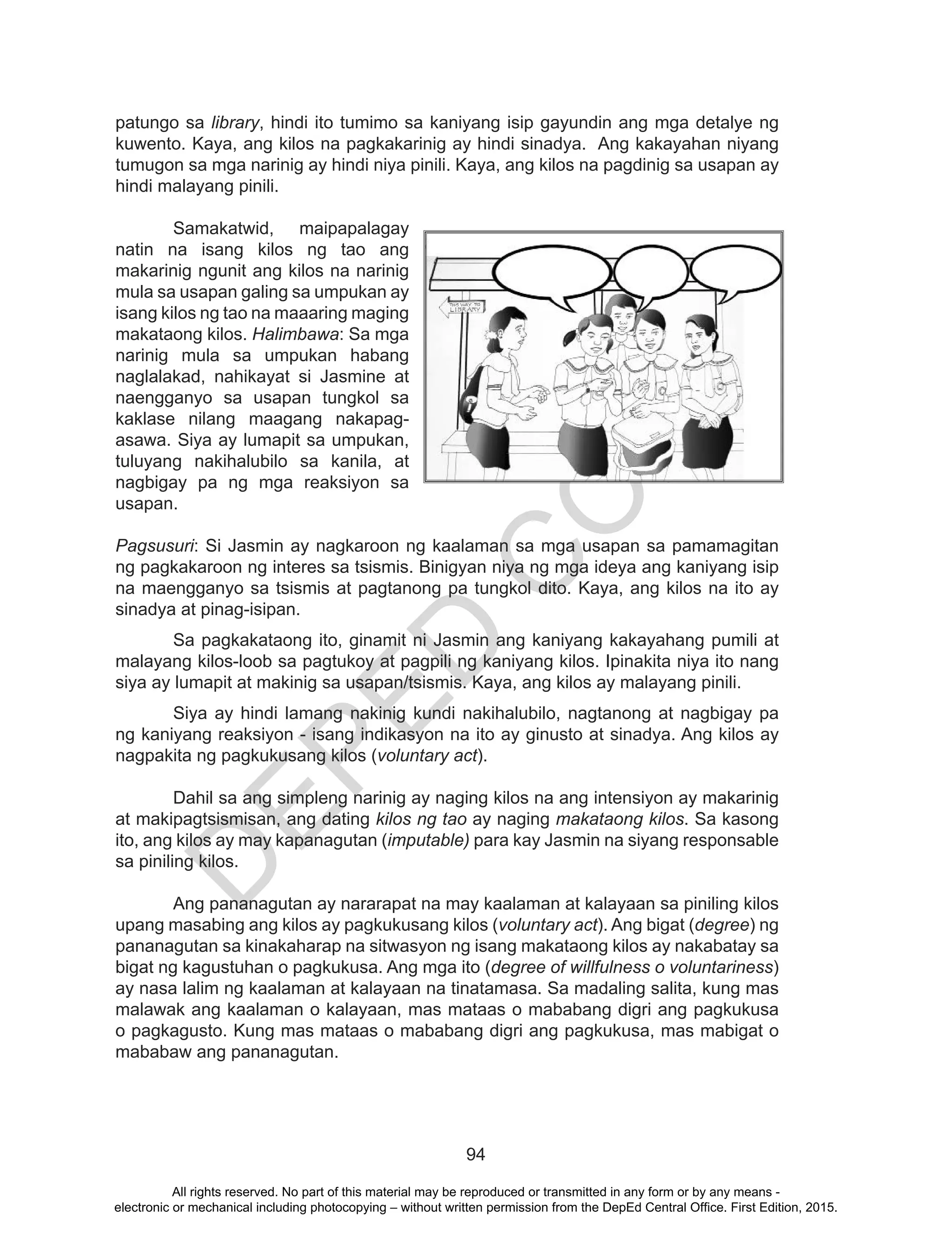 D
EPED
C
O
PY
94
patungo sa library, hindi ito tumimo sa kaniyang isip gayundin ang mga detalye ng
kuwento. Kaya, ang kilos na pagkakarinig ay hindi sinadya. Ang kakayahan niyang
tumugon sa mga narinig ay hindi niya pinili. Kaya, ang kilos na pagdinig sa usapan ay
hindi malayang pinili.
	 Samakatwid, maipapalagay
natin na isang kilos ng tao ang
makarinig ngunit ang kilos na narinig
mula sa usapan galing sa umpukan ay
isang kilos ng tao na maaaring maging
makataong kilos. Halimbawa: Sa mga
narinig mula sa umpukan habang
naglalakad, nahikayat si Jasmine at
naengganyo sa usapan tungkol sa
kaklase nilang maagang nakapag-
asawa. Siya ay lumapit sa umpukan,
tuluyang nakihalubilo sa kanila, at
nagbigay pa ng mga reaksiyon sa
usapan.
Pagsusuri: Si Jasmin ay nagkaroon ng kaalaman sa mga usapan sa pamamagitan
ng pagkakaroon ng interes sa tsismis. Binigyan niya ng mga ideya ang kaniyang isip
na maengganyo sa tsismis at pagtanong pa tungkol dito. Kaya, ang kilos na ito ay
sinadya at pinag-isipan.
	 Sa pagkakataong ito, ginamit ni Jasmin ang kaniyang kakayahang pumili at
malayang kilos-loob sa pagtukoy at pagpili ng kaniyang kilos. Ipinakita niya ito nang
siya ay lumapit at makinig sa usapan/tsismis. Kaya, ang kilos ay malayang pinili.
	 Siya ay hindi lamang nakinig kundi nakihalubilo, nagtanong at nagbigay pa
ng kaniyang reaksiyon - isang indikasyon na ito ay ginusto at sinadya. Ang kilos ay
nagpakita ng pagkukusang kilos (voluntary act).
Dahil sa ang simpleng narinig ay naging kilos na ang intensiyon ay makarinig
at makipagtsismisan, ang dating kilos ng tao ay naging makataong kilos. Sa kasong
ito, ang kilos ay may kapanagutan (imputable) para kay Jasmin na siyang responsable
sa piniling kilos.
Ang pananagutan ay nararapat na may kaalaman at kalayaan sa piniling kilos
upang masabing ang kilos ay pagkukusang kilos (voluntary act). Ang bigat (degree) ng
pananagutan sa kinakaharap na sitwasyon ng isang makataong kilos ay nakabatay sa
bigat ng kagustuhan o pagkukusa. Ang mga ito (degree of willfulness o voluntariness)
ay nasa lalim ng kaalaman at kalayaan na tinatamasa. Sa madaling salita, kung mas
malawak ang kaalaman o kalayaan, mas mataas o mababang digri ang pagkukusa
o pagkagusto. Kung mas mataas o mababang digri ang pagkukusa, mas mabigat o
mababaw ang pananagutan.
All rights reserved. No part of this material may be reproduced or transmitted in any form or by any means -
electronic or mechanical including photocopying – without written permission from the DepEd Central Office. First Edition, 2015.
 
