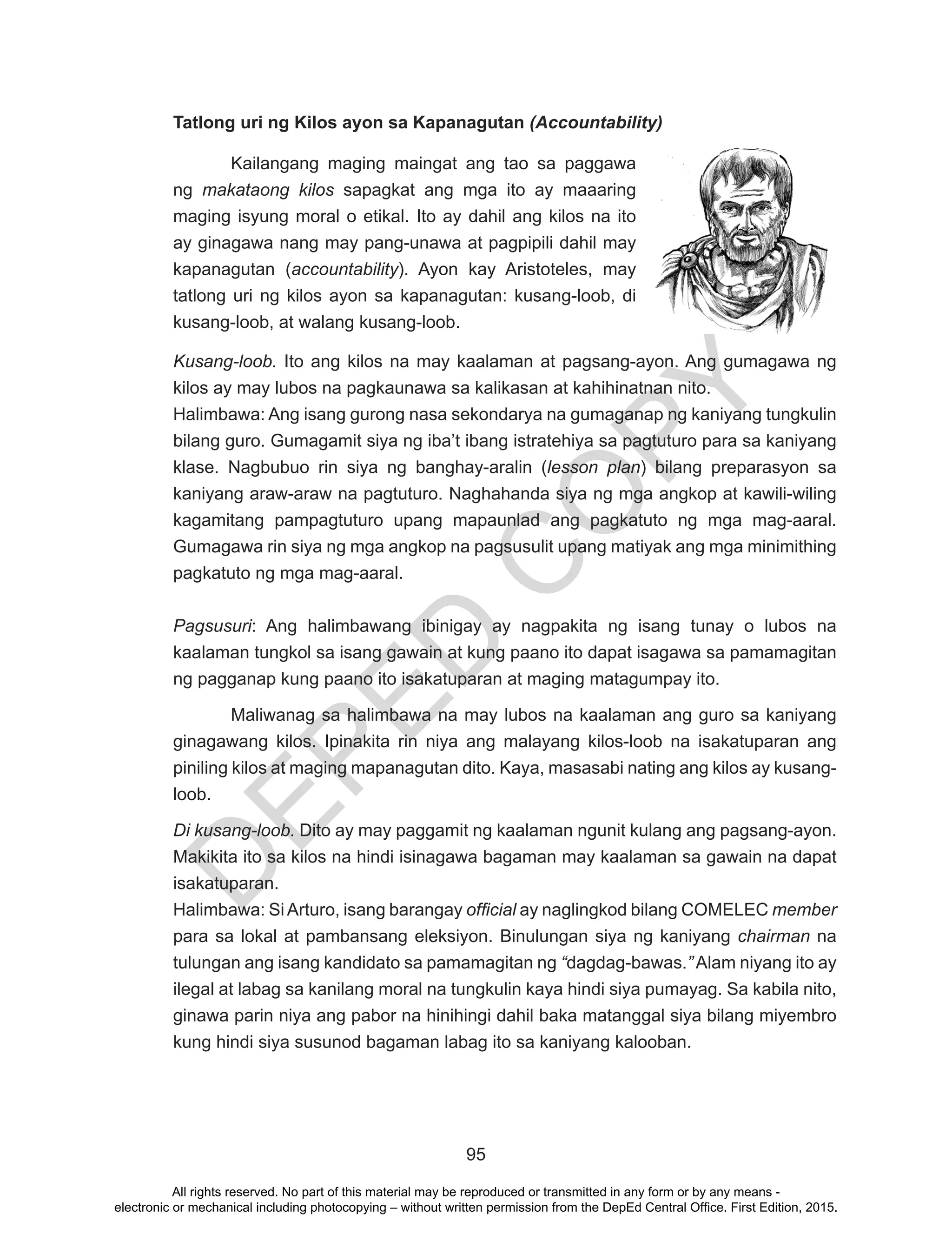 D
EPED
C
O
PY
95
Tatlong uri ng Kilos ayon sa Kapanagutan (Accountability)
Kailangang maging maingat ang tao sa paggawa
ng makataong kilos sapagkat ang mga ito ay maaaring
maging isyung moral o etikal. Ito ay dahil ang kilos na ito
ay ginagawa nang may pang-unawa at pagpipili dahil may
kapanagutan (accountability). Ayon kay Aristoteles, may
tatlong uri ng kilos ayon sa kapanagutan: kusang-loob, di
kusang-loob, at walang kusang-loob.
Kusang-loob. Ito ang kilos na may kaalaman at pagsang-ayon. Ang gumagawa ng
kilos ay may lubos na pagkaunawa sa kalikasan at kahihinatnan nito.
Halimbawa: Ang isang gurong nasa sekondarya na gumaganap ng kaniyang tungkulin
bilang guro. Gumagamit siya ng iba’t ibang istratehiya sa pagtuturo para sa kaniyang
klase. Nagbubuo rin siya ng banghay-aralin (lesson plan) bilang preparasyon sa
kaniyang araw-araw na pagtuturo. Naghahanda siya ng mga angkop at kawili-wiling
kagamitang pampagtuturo upang mapaunlad ang pagkatuto ng mga mag-aaral.
Gumagawa rin siya ng mga angkop na pagsusulit upang matiyak ang mga minimithing
pagkatuto ng mga mag-aaral.
Pagsusuri: Ang halimbawang ibinigay ay nagpakita ng isang tunay o lubos na
kaalaman tungkol sa isang gawain at kung paano ito dapat isagawa sa pamamagitan
ng pagganap kung paano ito isakatuparan at maging matagumpay ito.
	 Maliwanag sa halimbawa na may lubos na kaalaman ang guro sa kaniyang
ginagawang kilos. Ipinakita rin niya ang malayang kilos-loob na isakatuparan ang
piniling kilos at maging mapanagutan dito. Kaya, masasabi nating ang kilos ay kusang-
loob.
Di kusang-loob. Dito ay may paggamit ng kaalaman ngunit kulang ang pagsang-ayon.
Makikita ito sa kilos na hindi isinagawa bagaman may kaalaman sa gawain na dapat
isakatuparan.
Halimbawa: SiArturo, isang barangay official ay naglingkod bilang COMELEC member
para sa lokal at pambansang eleksiyon. Binulungan siya ng kaniyang chairman na
tulungan ang isang kandidato sa pamamagitan ng “dagdag-bawas.” Alam niyang ito ay
ilegal at labag sa kanilang moral na tungkulin kaya hindi siya pumayag. Sa kabila nito,
ginawa parin niya ang pabor na hinihingi dahil baka matanggal siya bilang miyembro
kung hindi siya susunod bagaman labag ito sa kaniyang kalooban.
All rights reserved. No part of this material may be reproduced or transmitted in any form or by any means -
electronic or mechanical including photocopying – without written permission from the DepEd Central Office. First Edition, 2015.
 