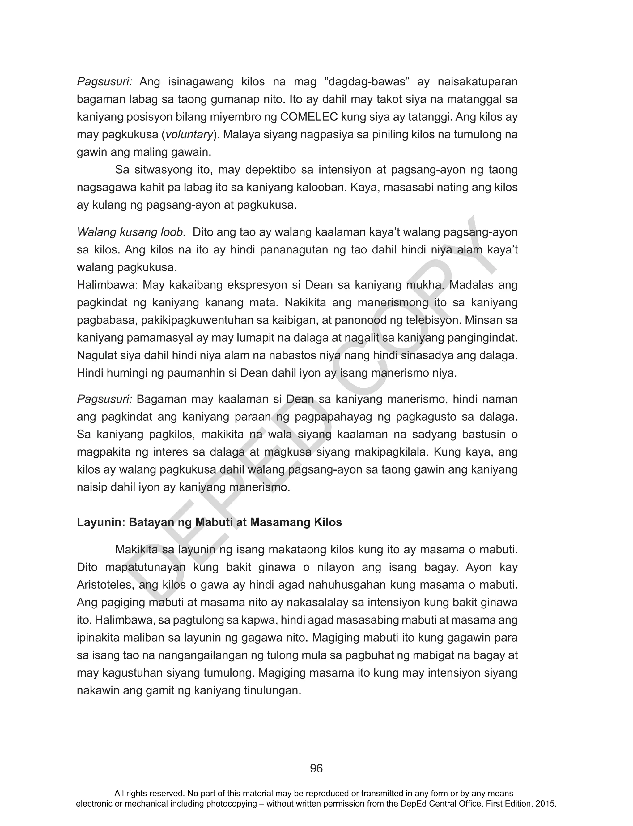 D
EPED
C
O
PY
96
Pagsusuri: Ang isinagawang kilos na mag “dagdag-bawas” ay naisakatuparan
bagaman labag sa taong gumanap nito. Ito ay dahil may takot siya na matanggal sa
kaniyang posisyon bilang miyembro ng COMELEC kung siya ay tatanggi. Ang kilos ay
may pagkukusa (voluntary). Malaya siyang nagpasiya sa piniling kilos na tumulong na
gawin ang maling gawain.
	 Sa sitwasyong ito, may depektibo sa intensiyon at pagsang-ayon ng taong
nagsagawa kahit pa labag ito sa kaniyang kalooban. Kaya, masasabi nating ang kilos
ay kulang ng pagsang-ayon at pagkukusa.
Walang kusang loob. Dito ang tao ay walang kaalaman kaya’t walang pagsang-ayon
sa kilos. Ang kilos na ito ay hindi pananagutan ng tao dahil hindi niya alam kaya’t
walang pagkukusa.
Halimbawa: May kakaibang ekspresyon si Dean sa kaniyang mukha. Madalas ang
pagkindat ng kaniyang kanang mata. Nakikita ang manerismong ito sa kaniyang
pagbabasa, pakikipagkuwentuhan sa kaibigan, at panonood ng telebisyon. Minsan sa
kaniyang pamamasyal ay may lumapit na dalaga at nagalit sa kaniyang pangingindat.
Nagulat siya dahil hindi niya alam na nabastos niya nang hindi sinasadya ang dalaga.
Hindi humingi ng paumanhin si Dean dahil iyon ay isang manerismo niya.
Pagsusuri: Bagaman may kaalaman si Dean sa kaniyang manerismo, hindi naman
ang pagkindat ang kaniyang paraan ng pagpapahayag ng pagkagusto sa dalaga.
Sa kaniyang pagkilos, makikita na wala siyang kaalaman na sadyang bastusin o
magpakita ng interes sa dalaga at magkusa siyang makipagkilala. Kung kaya, ang
kilos ay walang pagkukusa dahil walang pagsang-ayon sa taong gawin ang kaniyang
naisip dahil iyon ay kaniyang manerismo.
Layunin: Batayan ng Mabuti at Masamang Kilos
Makikita sa layunin ng isang makataong kilos kung ito ay masama o mabuti.
Dito mapatutunayan kung bakit ginawa o nilayon ang isang bagay. Ayon kay
Aristoteles, ang kilos o gawa ay hindi agad nahuhusgahan kung masama o mabuti.
Ang pagiging mabuti at masama nito ay nakasalalay sa intensiyon kung bakit ginawa
ito. Halimbawa, sa pagtulong sa kapwa, hindi agad masasabing mabuti at masama ang
ipinakita maliban sa layunin ng gagawa nito. Magiging mabuti ito kung gagawin para
sa isang tao na nangangailangan ng tulong mula sa pagbuhat ng mabigat na bagay at
may kagustuhan siyang tumulong. Magiging masama ito kung may intensiyon siyang
nakawin ang gamit ng kaniyang tinulungan.
All rights reserved. No part of this material may be reproduced or transmitted in any form or by any means -
electronic or mechanical including photocopying – without written permission from the DepEd Central Office. First Edition, 2015.
 
