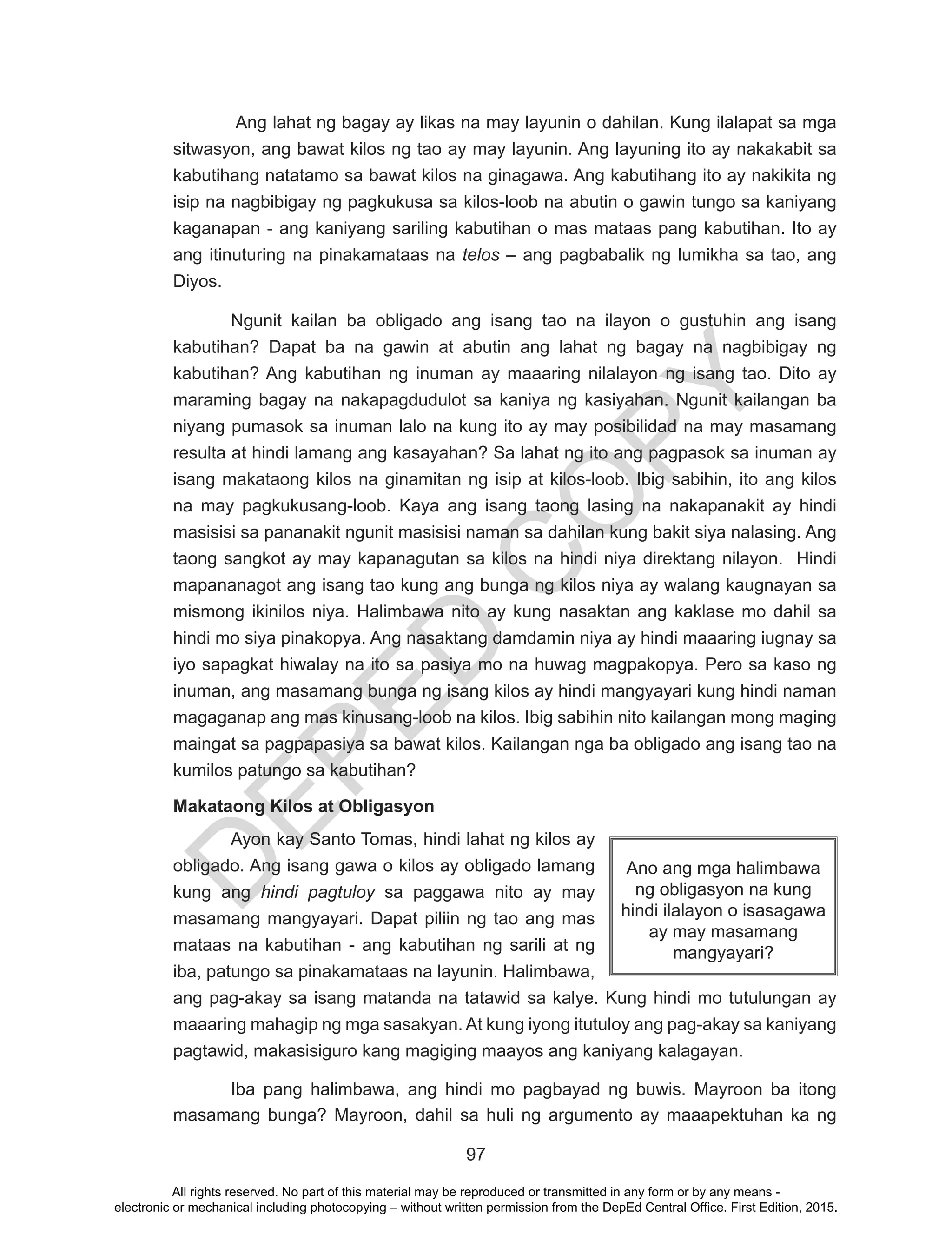 D
EPED
C
O
PY
97
Ang lahat ng bagay ay likas na may layunin o dahilan. Kung ilalapat sa mga
sitwasyon, ang bawat kilos ng tao ay may layunin. Ang layuning ito ay nakakabit sa
kabutihang natatamo sa bawat kilos na ginagawa. Ang kabutihang ito ay nakikita ng
isip na nagbibigay ng pagkukusa sa kilos-loob na abutin o gawin tungo sa kaniyang
kaganapan - ang kaniyang sariling kabutihan o mas mataas pang kabutihan. Ito ay
ang itinuturing na pinakamataas na telos – ang pagbabalik ng lumikha sa tao, ang
Diyos.
Ngunit kailan ba obligado ang isang tao na ilayon o gustuhin ang isang
kabutihan? Dapat ba na gawin at abutin ang lahat ng bagay na nagbibigay ng
kabutihan? Ang kabutihan ng inuman ay maaaring nilalayon ng isang tao. Dito ay
maraming bagay na nakapagdudulot sa kaniya ng kasiyahan. Ngunit kailangan ba
niyang pumasok sa inuman lalo na kung ito ay may posibilidad na may masamang
resulta at hindi lamang ang kasayahan? Sa lahat ng ito ang pagpasok sa inuman ay
isang makataong kilos na ginamitan ng isip at kilos-loob. Ibig sabihin, ito ang kilos
na may pagkukusang-loob. Kaya ang isang taong lasing na nakapanakit ay hindi
masisisi sa pananakit ngunit masisisi naman sa dahilan kung bakit siya nalasing. Ang
taong sangkot ay may kapanagutan sa kilos na hindi niya direktang nilayon. Hindi
mapananagot ang isang tao kung ang bunga ng kilos niya ay walang kaugnayan sa
mismong ikinilos niya. Halimbawa nito ay kung nasaktan ang kaklase mo dahil sa
hindi mo siya pinakopya. Ang nasaktang damdamin niya ay hindi maaaring iugnay sa
iyo sapagkat hiwalay na ito sa pasiya mo na huwag magpakopya. Pero sa kaso ng
inuman, ang masamang bunga ng isang kilos ay hindi mangyayari kung hindi naman
magaganap ang mas kinusang-loob na kilos. Ibig sabihin nito kailangan mong maging
maingat sa pagpapasiya sa bawat kilos. Kailangan nga ba obligado ang isang tao na
kumilos patungo sa kabutihan?
Makataong Kilos at Obligasyon
Ayon kay Santo Tomas, hindi lahat ng kilos ay
obligado. Ang isang gawa o kilos ay obligado lamang
kung ang hindi pagtuloy sa paggawa nito ay may
masamang mangyayari. Dapat piliin ng tao ang mas
mataas na kabutihan - ang kabutihan ng sarili at ng
iba, patungo sa pinakamataas na layunin. Halimbawa,
ang pag-akay sa isang matanda na tatawid sa kalye. Kung hindi mo tutulungan ay
maaaring mahagip ng mga sasakyan. At kung iyong itutuloy ang pag-akay sa kaniyang
pagtawid, makasisiguro kang magiging maayos ang kaniyang kalagayan.
Iba pang halimbawa, ang hindi mo pagbayad ng buwis. Mayroon ba itong
masamang bunga? Mayroon, dahil sa huli ng argumento ay maaapektuhan ka ng
Ano ang mga halimbawa
ng obligasyon na kung
hindi ilalayon o isasagawa
ay may masamang
mangyayari?
All rights reserved. No part of this material may be reproduced or transmitted in any form or by any means -
electronic or mechanical including photocopying – without written permission from the DepEd Central Office. First Edition, 2015.
 