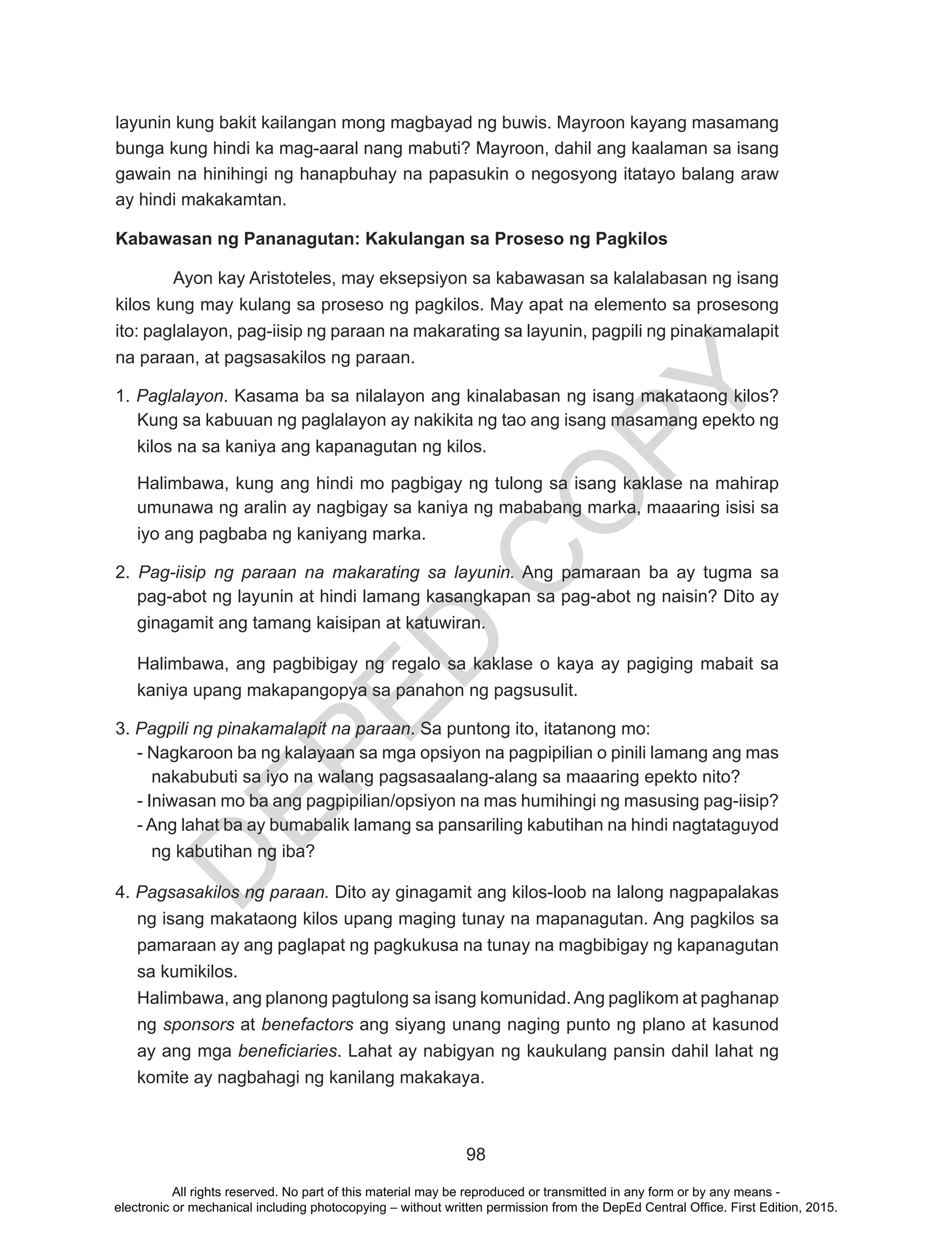 D
EPED
C
O
PY
98
layunin kung bakit kailangan mong magbayad ng buwis. Mayroon kayang masamang
bunga kung hindi ka mag-aaral nang mabuti? Mayroon, dahil ang kaalaman sa isang
gawain na hinihingi ng hanapbuhay na papasukin o negosyong itatayo balang araw
ay hindi makakamtan.
Kabawasan ng Pananagutan: Kakulangan sa Proseso ng Pagkilos
Ayon kay Aristoteles, may eksepsiyon sa kabawasan sa kalalabasan ng isang
kilos kung may kulang sa proseso ng pagkilos. May apat na elemento sa prosesong
ito: paglalayon, pag-iisip ng paraan na makarating sa layunin, pagpili ng pinakamalapit
na paraan, at pagsasakilos ng paraan.
1. Paglalayon. Kasama ba sa nilalayon ang kinalabasan ng isang makataong kilos?
Kung sa kabuuan ng paglalayon ay nakikita ng tao ang isang masamang epekto ng
kilos na sa kaniya ang kapanagutan ng kilos.
Halimbawa, kung ang hindi mo pagbigay ng tulong sa isang kaklase na mahirap
umunawa ng aralin ay nagbigay sa kaniya ng mababang marka, maaaring isisi sa
iyo ang pagbaba ng kaniyang marka.
2. Pag-iisip ng paraan na makarating sa layunin. Ang pamaraan ba ay tugma sa
pag-abot ng layunin at hindi lamang kasangkapan sa pag-abot ng naisin? Dito ay
ginagamit ang tamang kaisipan at katuwiran.
Halimbawa, ang pagbibigay ng regalo sa kaklase o kaya ay pagiging mabait sa
kaniya upang makapangopya sa panahon ng pagsusulit.
3. Pagpili ng pinakamalapit na paraan. Sa puntong ito, itatanong mo:
- Nagkaroon ba ng kalayaan sa mga opsiyon na pagpipilian o pinili lamang ang mas
nakabubuti sa iyo na walang pagsasaalang-alang sa maaaring epekto nito?
- Iniwasan mo ba ang pagpipilian/opsiyon na mas humihingi ng masusing pag-iisip?
- Ang lahat ba ay bumabalik lamang sa pansariling kabutihan na hindi nagtataguyod
ng kabutihan ng iba?
4. Pagsasakilos ng paraan. Dito ay ginagamit ang kilos-loob na lalong nagpapalakas
ng isang makataong kilos upang maging tunay na mapanagutan. Ang pagkilos sa
pamaraan ay ang paglapat ng pagkukusa na tunay na magbibigay ng kapanagutan
sa kumikilos.
Halimbawa, ang planong pagtulong sa isang komunidad.Ang paglikom at paghanap
ng sponsors at benefactors ang siyang unang naging punto ng plano at kasunod
ay ang mga beneficiaries. Lahat ay nabigyan ng kaukulang pansin dahil lahat ng
komite ay nagbahagi ng kanilang makakaya.
All rights reserved. No part of this material may be reproduced or transmitted in any form or by any means -
electronic or mechanical including photocopying – without written permission from the DepEd Central Office. First Edition, 2015.
 