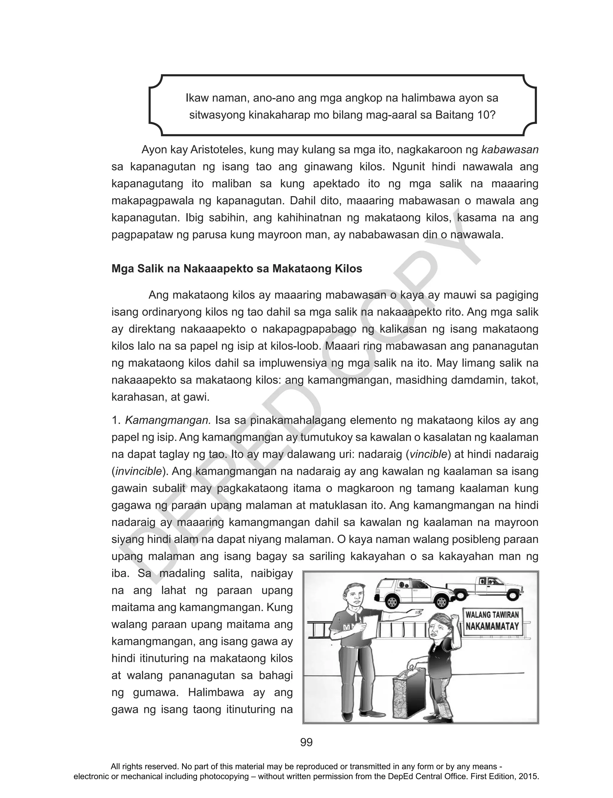 D
EPED
C
O
PY
99
Ikaw naman, ano-ano ang mga angkop na halimbawa ayon sa
sitwasyong kinakaharap mo bilang mag-aaral sa Baitang 10?
	
Ayon kay Aristoteles, kung may kulang sa mga ito, nagkakaroon ng kabawasan
sa kapanagutan ng isang tao ang ginawang kilos. Ngunit hindi nawawala ang
kapanagutang ito maliban sa kung apektado ito ng mga salik na maaaring
makapagpawala ng kapanagutan. Dahil dito, maaaring mabawasan o mawala ang
kapanagutan. Ibig sabihin, ang kahihinatnan ng makataong kilos, kasama na ang
pagpapataw ng parusa kung mayroon man, ay nababawasan din o nawawala.
Mga Salik na Nakaaapekto sa Makataong Kilos
Ang makataong kilos ay maaaring mabawasan o kaya ay mauwi sa pagiging
isang ordinaryong kilos ng tao dahil sa mga salik na nakaaapekto rito. Ang mga salik
ay direktang nakaaapekto o nakapagpapabago ng kalikasan ng isang makataong
kilos lalo na sa papel ng isip at kilos-loob. Maaari ring mabawasan ang pananagutan
ng makataong kilos dahil sa impluwensiya ng mga salik na ito. May limang salik na
nakaaapekto sa makataong kilos: ang kamangmangan, masidhing damdamin, takot,
karahasan, at gawi.
1. Kamangmangan. Isa sa pinakamahalagang elemento ng makataong kilos ay ang
papel ng isip. Ang kamangmangan ay tumutukoy sa kawalan o kasalatan ng kaalaman
na dapat taglay ng tao. Ito ay may dalawang uri: nadaraig (vincible) at hindi nadaraig
(invincible). Ang kamangmangan na nadaraig ay ang kawalan ng kaalaman sa isang
gawain subalit may pagkakataong itama o magkaroon ng tamang kaalaman kung
gagawa ng paraan upang malaman at matuklasan ito. Ang kamangmangan na hindi
nadaraig ay maaaring kamangmangan dahil sa kawalan ng kaalaman na mayroon
siyang hindi alam na dapat niyang malaman. O kaya naman walang posibleng paraan
upang malaman ang isang bagay sa sariling kakayahan o sa kakayahan man ng
iba. Sa madaling salita, naibigay
na ang lahat ng paraan upang
maitama ang kamangmangan. Kung
walang paraan upang maitama ang
kamangmangan, ang isang gawa ay
hindi itinuturing na makataong kilos
at walang pananagutan sa bahagi
ng gumawa. Halimbawa ay ang
gawa ng isang taong itinuturing na
All rights reserved. No part of this material may be reproduced or transmitted in any form or by any means -
electronic or mechanical including photocopying – without written permission from the DepEd Central Office. First Edition, 2015.
 