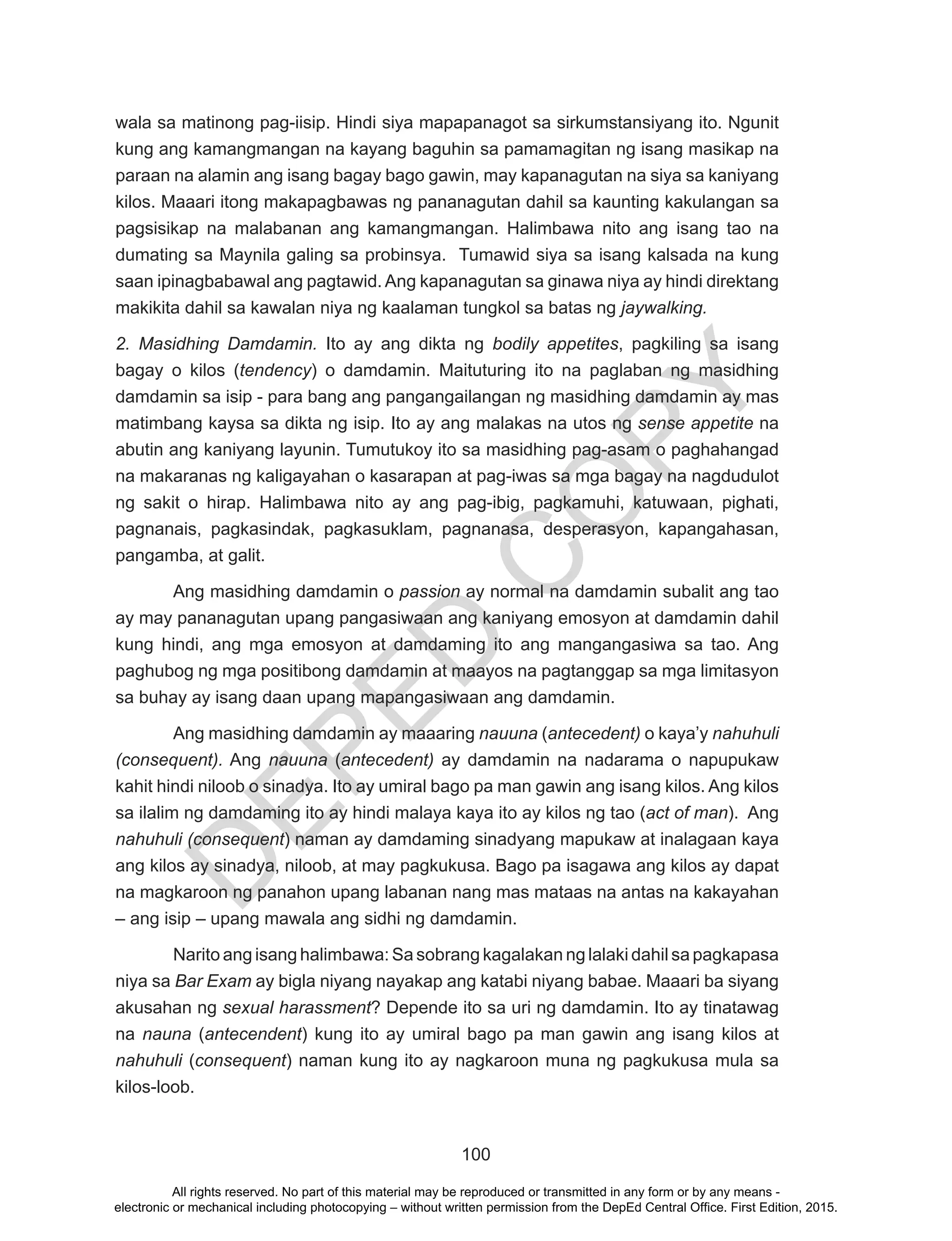 D
EPED
C
O
PY
100
wala sa matinong pag-iisip. Hindi siya mapapanagot sa sirkumstansiyang ito. Ngunit
kung ang kamangmangan na kayang baguhin sa pamamagitan ng isang masikap na
paraan na alamin ang isang bagay bago gawin, may kapanagutan na siya sa kaniyang
kilos. Maaari itong makapagbawas ng pananagutan dahil sa kaunting kakulangan sa
pagsisikap na malabanan ang kamangmangan. Halimbawa nito ang isang tao na
dumating sa Maynila galing sa probinsya. Tumawid siya sa isang kalsada na kung
saan ipinagbabawal ang pagtawid. Ang kapanagutan sa ginawa niya ay hindi direktang
makikita dahil sa kawalan niya ng kaalaman tungkol sa batas ng jaywalking.
2. Masidhing Damdamin. Ito ay ang dikta ng bodily appetites, pagkiling sa isang
bagay o kilos (tendency) o damdamin. Maituturing ito na paglaban ng masidhing
damdamin sa isip - para bang ang pangangailangan ng masidhing damdamin ay mas
matimbang kaysa sa dikta ng isip. Ito ay ang malakas na utos ng sense appetite na
abutin ang kaniyang layunin. Tumutukoy ito sa masidhing pag-asam o paghahangad
na makaranas ng kaligayahan o kasarapan at pag-iwas sa mga bagay na nagdudulot
ng sakit o hirap. Halimbawa nito ay ang pag-ibig, pagkamuhi, katuwaan, pighati,
pagnanais, pagkasindak, pagkasuklam, pagnanasa, desperasyon, kapangahasan,
pangamba, at galit.
	 Ang masidhing damdamin o passion ay normal na damdamin subalit ang tao
ay may pananagutan upang pangasiwaan ang kaniyang emosyon at damdamin dahil
kung hindi, ang mga emosyon at damdaming ito ang mangangasiwa sa tao. Ang
paghubog ng mga positibong damdamin at maayos na pagtanggap sa mga limitasyon
sa buhay ay isang daan upang mapangasiwaan ang damdamin.
	 Ang masidhing damdamin ay maaaring nauuna (antecedent) o kaya’y nahuhuli
(consequent). Ang nauuna (antecedent) ay damdamin na nadarama o napupukaw
kahit hindi niloob o sinadya. Ito ay umiral bago pa man gawin ang isang kilos. Ang kilos
sa ilalim ng damdaming ito ay hindi malaya kaya ito ay kilos ng tao (act of man). Ang
nahuhuli (consequent) naman ay damdaming sinadyang mapukaw at inalagaan kaya
ang kilos ay sinadya, niloob, at may pagkukusa. Bago pa isagawa ang kilos ay dapat
na magkaroon ng panahon upang labanan nang mas mataas na antas na kakayahan
– ang isip – upang mawala ang sidhi ng damdamin.
	 Narito ang isang halimbawa: Sa sobrang kagalakan ng lalaki dahil sa pagkapasa
niya sa Bar Exam ay bigla niyang nayakap ang katabi niyang babae. Maaari ba siyang
akusahan ng sexual harassment? Depende ito sa uri ng damdamin. Ito ay tinatawag
na nauna (antecendent) kung ito ay umiral bago pa man gawin ang isang kilos at
nahuhuli (consequent) naman kung ito ay nagkaroon muna ng pagkukusa mula sa
kilos-loob.
All rights reserved. No part of this material may be reproduced or transmitted in any form or by any means -
electronic or mechanical including photocopying – without written permission from the DepEd Central Office. First Edition, 2015.
 