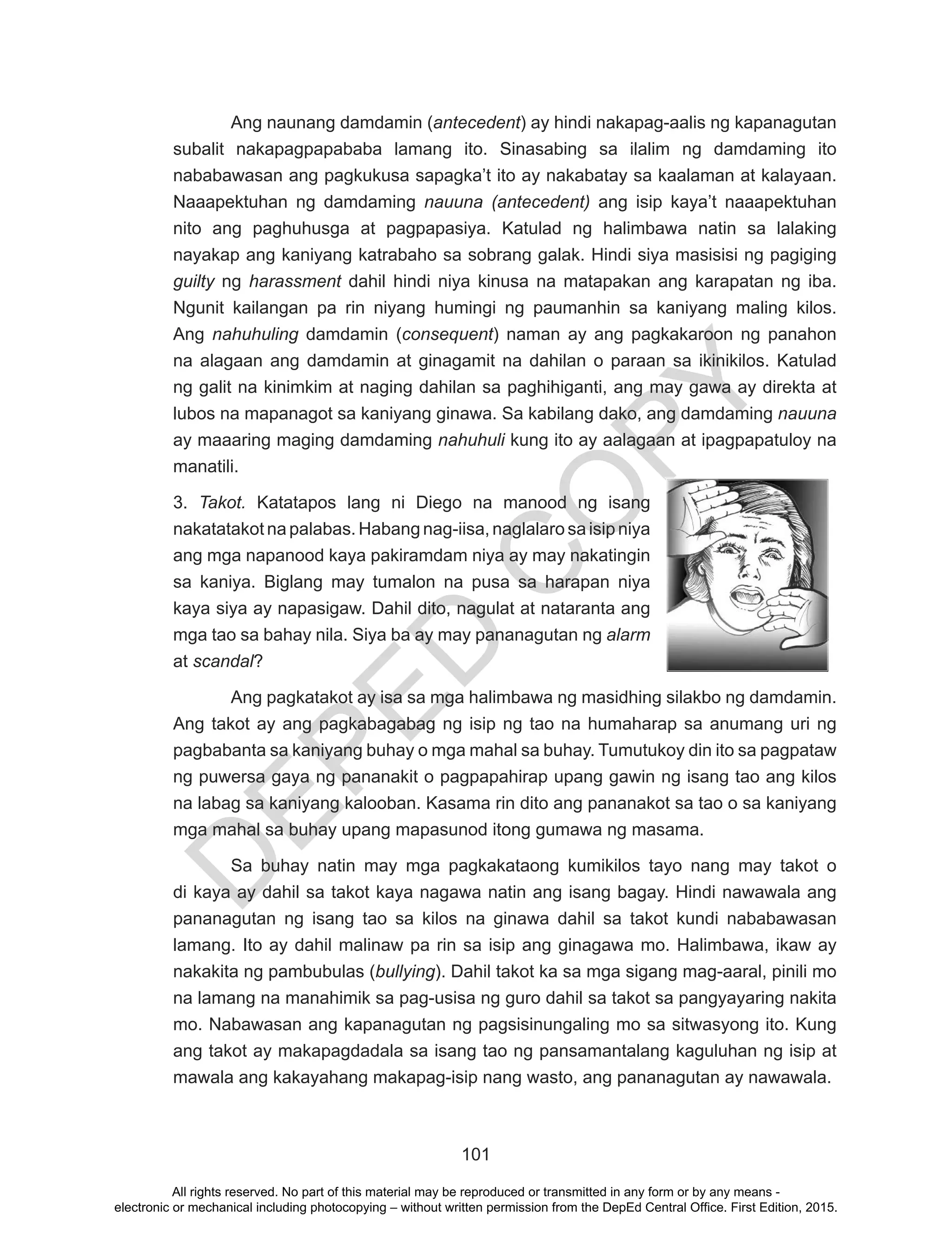 D
EPED
C
O
PY
101
	 Ang naunang damdamin (antecedent) ay hindi nakapag-aalis ng kapanagutan
subalit nakapagpapababa lamang ito. Sinasabing sa ilalim ng damdaming ito
nababawasan ang pagkukusa sapagka’t ito ay nakabatay sa kaalaman at kalayaan.
Naaapektuhan ng damdaming nauuna (antecedent) ang isip kaya’t naaapektuhan
nito ang paghuhusga at pagpapasiya. Katulad ng halimbawa natin sa lalaking
nayakap ang kaniyang katrabaho sa sobrang galak. Hindi siya masisisi ng pagiging
guilty ng harassment dahil hindi niya kinusa na matapakan ang karapatan ng iba.
Ngunit kailangan pa rin niyang humingi ng paumanhin sa kaniyang maling kilos.
Ang nahuhuling damdamin (consequent) naman ay ang pagkakaroon ng panahon
na alagaan ang damdamin at ginagamit na dahilan o paraan sa ikinikilos. Katulad
ng galit na kinimkim at naging dahilan sa paghihiganti, ang may gawa ay direkta at
lubos na mapanagot sa kaniyang ginawa. Sa kabilang dako, ang damdaming nauuna
ay maaaring maging damdaming nahuhuli kung ito ay aalagaan at ipagpapatuloy na
manatili.
3. Takot. Katatapos lang ni Diego na manood ng isang
nakatatakot na palabas. Habang nag-iisa, naglalaro sa isip niya
ang mga napanood kaya pakiramdam niya ay may nakatingin
sa kaniya. Biglang may tumalon na pusa sa harapan niya
kaya siya ay napasigaw. Dahil dito, nagulat at nataranta ang
mga tao sa bahay nila. Siya ba ay may pananagutan ng alarm
at scandal?
	 Ang pagkatakot ay isa sa mga halimbawa ng masidhing silakbo ng damdamin.
Ang takot ay ang pagkabagabag ng isip ng tao na humaharap sa anumang uri ng
pagbabanta sa kaniyang buhay o mga mahal sa buhay. Tumutukoy din ito sa pagpataw
ng puwersa gaya ng pananakit o pagpapahirap upang gawin ng isang tao ang kilos
na labag sa kaniyang kalooban. Kasama rin dito ang pananakot sa tao o sa kaniyang
mga mahal sa buhay upang mapasunod itong gumawa ng masama.
	 Sa buhay natin may mga pagkakataong kumikilos tayo nang may takot o
di kaya ay dahil sa takot kaya nagawa natin ang isang bagay. Hindi nawawala ang
pananagutan ng isang tao sa kilos na ginawa dahil sa takot kundi nababawasan
lamang. Ito ay dahil malinaw pa rin sa isip ang ginagawa mo. Halimbawa, ikaw ay
nakakita ng pambubulas (bullying). Dahil takot ka sa mga sigang mag-aaral, pinili mo
na lamang na manahimik sa pag-usisa ng guro dahil sa takot sa pangyayaring nakita
mo. Nabawasan ang kapanagutan ng pagsisinungaling mo sa sitwasyong ito. Kung
ang takot ay makapagdadala sa isang tao ng pansamantalang kaguluhan ng isip at
mawala ang kakayahang makapag-isip nang wasto, ang pananagutan ay nawawala.
All rights reserved. No part of this material may be reproduced or transmitted in any form or by any means -
electronic or mechanical including photocopying – without written permission from the DepEd Central Office. First Edition, 2015.
 