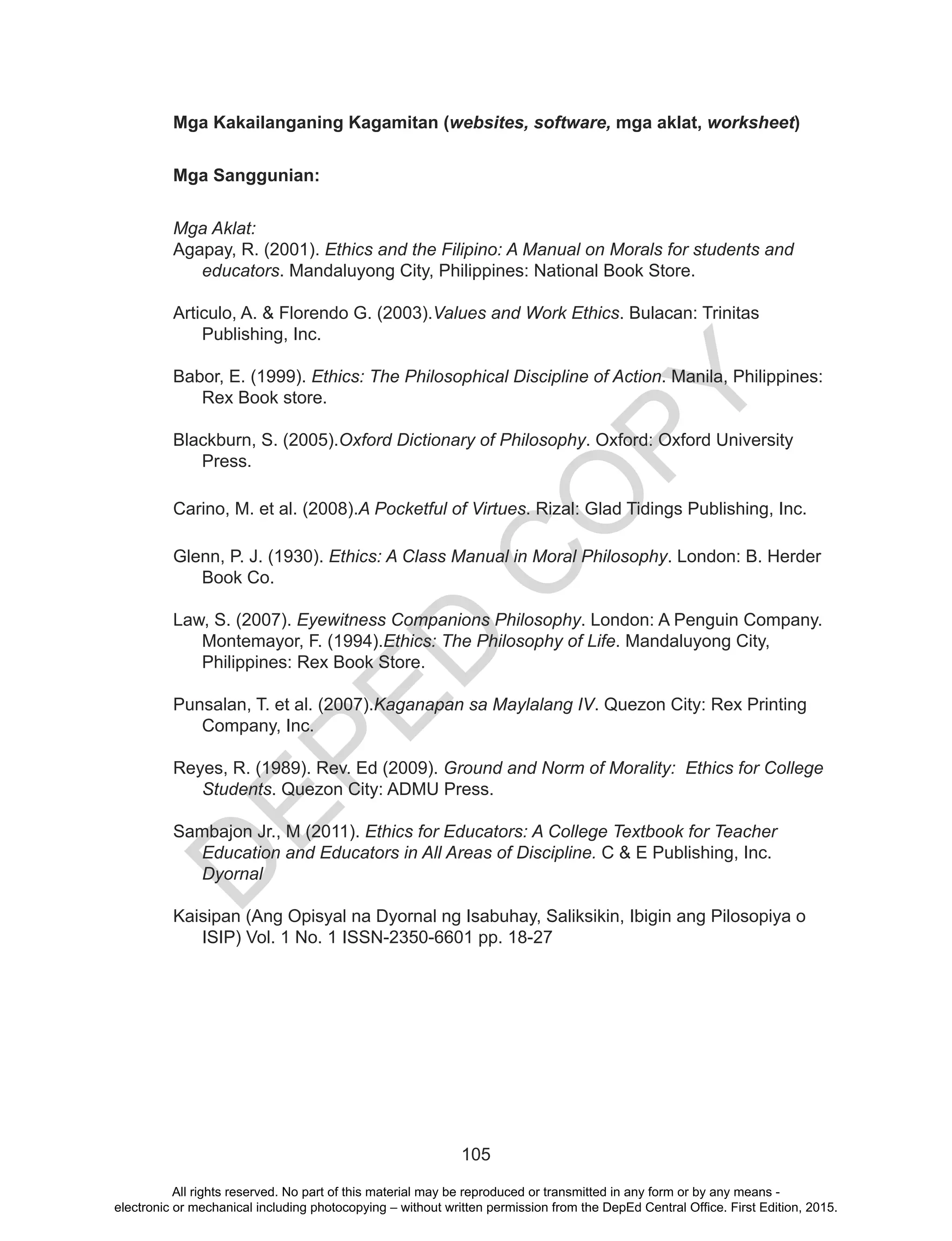 D
EPED
C
O
PY
105
Mga Kakailanganing Kagamitan (websites, software, mga aklat, worksheet)
Mga Sanggunian:
Mga Aklat:
Agapay, R. (2001). Ethics and the Filipino: A Manual on Morals for students and
educators. Mandaluyong City, Philippines: National Book Store.
Articulo, A. & Florendo G. (2003).Values and Work Ethics. Bulacan: Trinitas
Publishing, Inc.
Babor, E. (1999). Ethics: The Philosophical Discipline of Action. Manila, Philippines:
Rex Book store.
Blackburn, S. (2005).Oxford Dictionary of Philosophy. Oxford: Oxford University
Press.
Carino, M. et al. (2008).A Pocketful of Virtues. Rizal: Glad Tidings Publishing, Inc.
Glenn, P. J. (1930). Ethics: A Class Manual in Moral Philosophy. London: B. Herder
Book Co.
Law, S. (2007). Eyewitness Companions Philosophy. London: A Penguin Company.
Montemayor, F. (1994).Ethics: The Philosophy of Life. Mandaluyong City,
Philippines: Rex Book Store.
Punsalan, T. et al. (2007).Kaganapan sa Maylalang IV. Quezon City: Rex Printing
Company, Inc.
Reyes, R. (1989). Rev. Ed (2009). Ground and Norm of Morality: Ethics for College
Students. Quezon City: ADMU Press.
Sambajon Jr., M (2011). Ethics for Educators: A College Textbook for Teacher
Education and Educators in All Areas of Discipline. C & E Publishing, Inc.
Dyornal
Kaisipan (Ang Opisyal na Dyornal ng Isabuhay, Saliksikin, Ibigin ang Pilosopiya o
ISIP) Vol. 1 No. 1 ISSN-2350-6601 pp. 18-27
All rights reserved. No part of this material may be reproduced or transmitted in any form or by any means -
electronic or mechanical including photocopying – without written permission from the DepEd Central Office. First Edition, 2015.
 