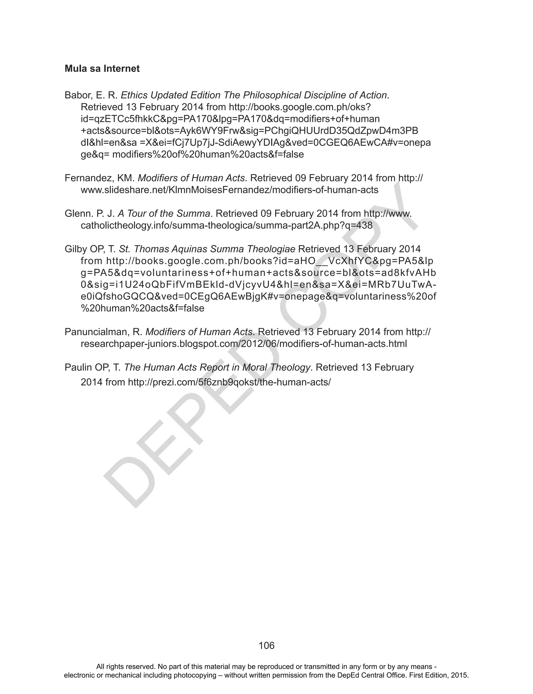 D
EPED
C
O
PY
106
Mula sa Internet
Babor, E. R. Ethics Updated Edition The Philosophical Discipline of Action.
Retrieved 13 February 2014 from http://books.google.com.ph/oks?
id=qzETCc5fhkkC&pg=PA170&lpg=PA170&dq=modifiers+of+human
+acts&source=bl&ots=Ayk6WY9Frw&sig=PChgiQHUUrdD35QdZpwD4m3PB
dI&hl=en&sa =X&ei=fCj7Up7jJ-SdiAewyYDIAg&ved=0CGEQ6AEwCA#v=onepa
ge&q= modifiers%20of%20human%20acts&f=false
Fernandez, KM. Modifiers of Human Acts. Retrieved 09 February 2014 from http://
www.slideshare.net/KlmnMoisesFernandez/modifiers-of-human-acts
Glenn. P. J. A Tour of the Summa. Retrieved 09 February 2014 from http://www.
catholictheology.info/summa-theologica/summa-part2A.php?q=438
Gilby OP, T. St. Thomas Aquinas Summa Theologiae Retrieved 13 February 2014
from http://books.google.com.ph/books?id=aHO__VcXhfYC&pg=PA5&lp
g=PA5&dq=voluntariness+of+human+acts&source=bl&ots=ad8kfvAHb
0&sig=i1U24oQbFifVmBEkld-dVjcyvU4&hl=en&sa=X&ei=MRb7UuTwA-
e0iQfshoGQCQ&ved=0CEgQ6AEwBjgK#v=onepage&q=voluntariness%20of
%20human%20acts&f=false
Panuncialman, R. Modifiers of Human Acts. Retrieved 13 February 2014 from http://
researchpaper-juniors.blogspot.com/2012/06/modifiers-of-human-acts.html
Paulin OP, T. The Human Acts Report in Moral Theology. Retrieved 13 February
2014 from http://prezi.com/5f6znb9qokst/the-human-acts/
All rights reserved. No part of this material may be reproduced or transmitted in any form or by any means -
electronic or mechanical including photocopying – without written permission from the DepEd Central Office. First Edition, 2015.
 