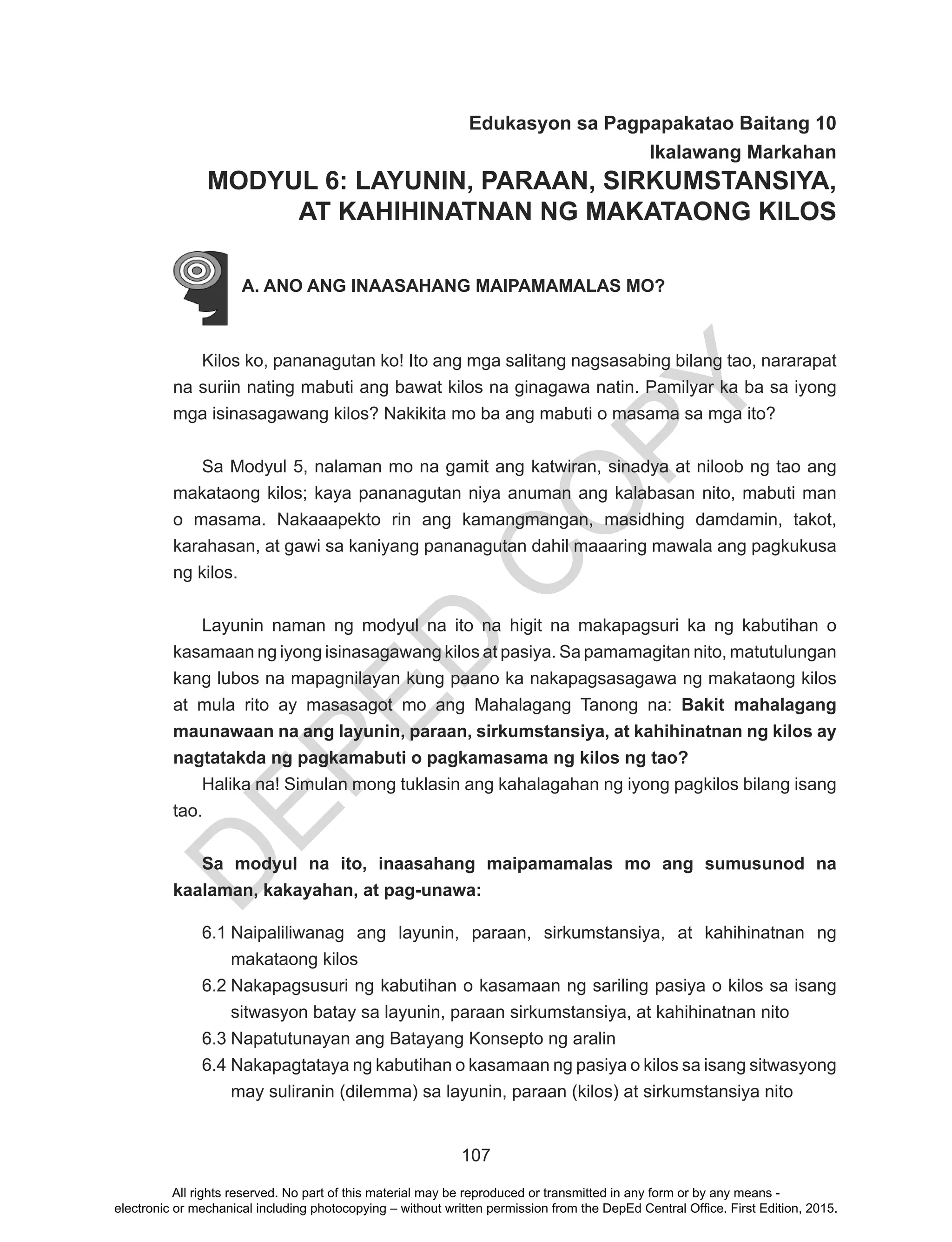 D
EPED
C
O
PY
107
Edukasyon sa Pagpapakatao Baitang 10
Ikalawang Markahan
MODYUL 6: LAYUNIN, PARAAN, SIRKUMSTANSIYA,
AT KAHIHINATNAN NG MAKATAONG KILOS
A. ANO ANG INAASAHANG MAIPAMAMALAS MO?
Kilos ko, pananagutan ko! Ito ang mga salitang nagsasabing bilang tao, nararapat
na suriin nating mabuti ang bawat kilos na ginagawa natin. Pamilyar ka ba sa iyong
mga isinasagawang kilos? Nakikita mo ba ang mabuti o masama sa mga ito?
Sa Modyul 5, nalaman mo na gamit ang katwiran, sinadya at niloob ng tao ang
makataong kilos; kaya pananagutan niya anuman ang kalabasan nito, mabuti man
o masama. Nakaaapekto rin ang kamangmangan, masidhing damdamin, takot,
karahasan, at gawi sa kaniyang pananagutan dahil maaaring mawala ang pagkukusa
ng kilos.
Layunin naman ng modyul na ito na higit na makapagsuri ka ng kabutihan o
kasamaan ng iyong isinasagawang kilos at pasiya. Sa pamamagitan nito, matutulungan
kang lubos na mapagnilayan kung paano ka nakapagsasagawa ng makataong kilos
at mula rito ay masasagot mo ang Mahalagang Tanong na: Bakit mahalagang
maunawaan na ang layunin, paraan, sirkumstansiya, at kahihinatnan ng kilos ay
nagtatakda ng pagkamabuti o pagkamasama ng kilos ng tao?
Halika na! Simulan mong tuklasin ang kahalagahan ng iyong pagkilos bilang isang
tao.
Sa modyul na ito, inaasahang maipamamalas mo ang sumusunod na
kaalaman, kakayahan, at pag-unawa:
6.1	Naipaliliwanag ang layunin, paraan, sirkumstansiya, at kahihinatnan ng
makataong kilos
6.2	Nakapagsusuri ng kabutihan o kasamaan ng sariling pasiya o kilos sa isang
sitwasyon batay sa layunin, paraan sirkumstansiya, at kahihinatnan nito
6.3	Napatutunayan ang Batayang Konsepto ng aralin
6.4	Nakapagtataya ng kabutihan o kasamaan ng pasiya o kilos sa isang sitwasyong
may suliranin (dilemma) sa layunin, paraan (kilos) at sirkumstansiya nito
All rights reserved. No part of this material may be reproduced or transmitted in any form or by any means -
electronic or mechanical including photocopying – without written permission from the DepEd Central Office. First Edition, 2015.
 