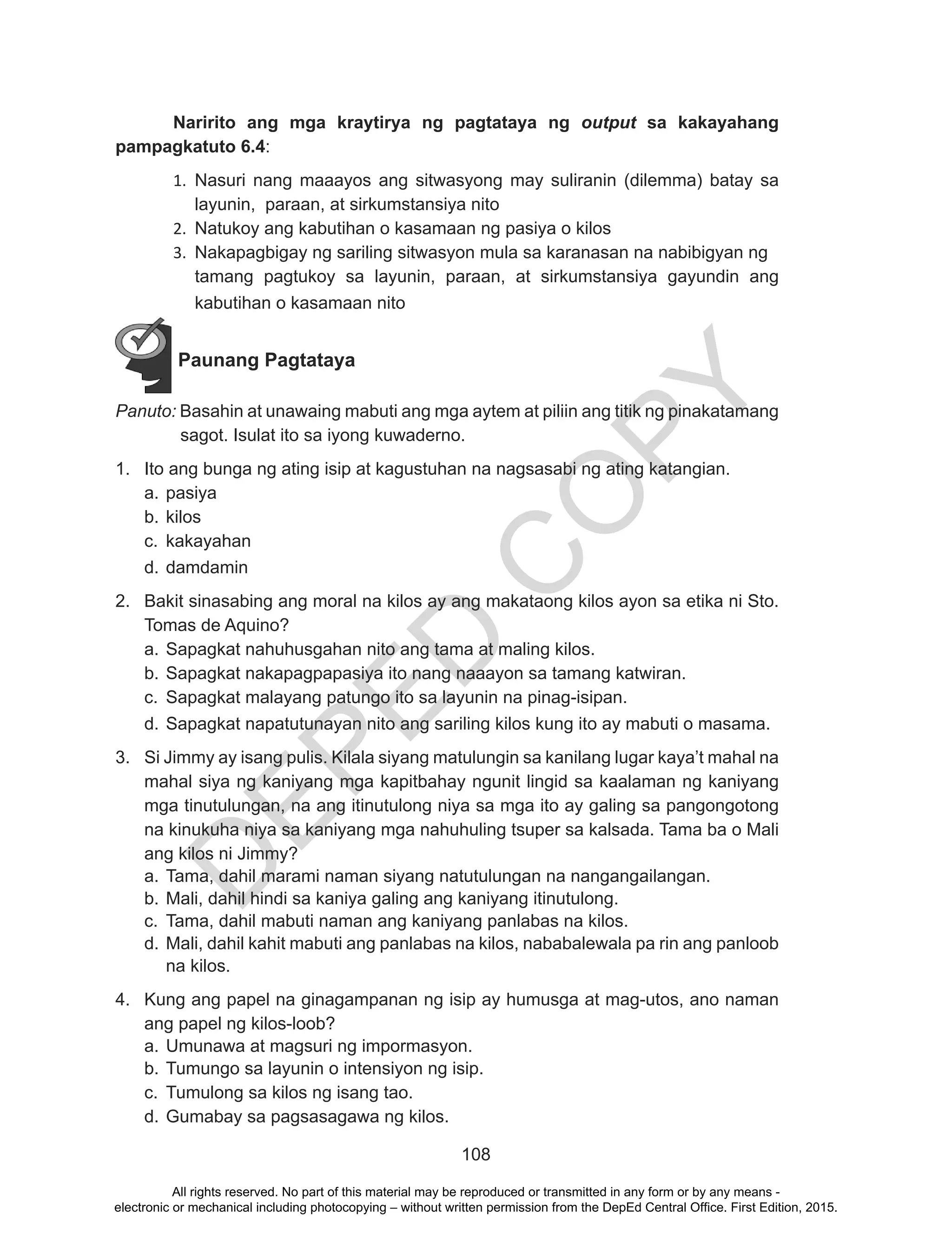D
EPED
C
O
PY
108
	 Naririto ang mga kraytirya ng pagtataya ng output sa kakayahang
pampagkatuto 6.4:
1.	 Nasuri nang maaayos ang sitwasyong may suliranin (dilemma) batay sa
layunin, paraan, at sirkumstansiya nito
2.	 Natukoy ang kabutihan o kasamaan ng pasiya o kilos
3.	 Nakapagbigay ng sariling sitwasyon mula sa karanasan na nabibigyan ng
tamang pagtukoy sa layunin, paraan, at sirkumstansiya gayundin ang
kabutihan o kasamaan nito
Paunang Pagtataya
Panuto: Basahin at unawaing mabuti ang mga aytem at piliin ang titik ng pinakatamang
sagot. Isulat ito sa iyong kuwaderno.
1.	 Ito ang bunga ng ating isip at kagustuhan na nagsasabi ng ating katangian.
a.	pasiya
b.	kilos
c.	 kakayahan
d.	damdamin
2.	 Bakit sinasabing ang moral na kilos ay ang makataong kilos ayon sa etika ni Sto.
Tomas de Aquino?
a.	Sapagkat nahuhusgahan nito ang tama at maling kilos.
b.	Sapagkat nakapagpapasiya ito nang naaayon sa tamang katwiran.
c.	 Sapagkat malayang patungo ito sa layunin na pinag-isipan.
d.	Sapagkat napatutunayan nito ang sariling kilos kung ito ay mabuti o masama.
3.	 Si Jimmy ay isang pulis. Kilala siyang matulungin sa kanilang lugar kaya’t mahal na
mahal siya ng kaniyang mga kapitbahay ngunit lingid sa kaalaman ng kaniyang
mga tinutulungan, na ang itinutulong niya sa mga ito ay galing sa pangongotong
na kinukuha niya sa kaniyang mga nahuhuling tsuper sa kalsada. Tama ba o Mali
ang kilos ni Jimmy?
a.	Tama, dahil marami naman siyang natutulungan na nangangailangan.
b.	Mali, dahil hindi sa kaniya galing ang kaniyang itinutulong.
c.	 Tama, dahil mabuti naman ang kaniyang panlabas na kilos.
d.	Mali, dahil kahit mabuti ang panlabas na kilos, nababalewala pa rin ang panloob
na kilos.
4.	 Kung ang papel na ginagampanan ng isip ay humusga at mag-utos, ano naman
ang papel ng kilos-loob?
a.	Umunawa at magsuri ng impormasyon.
b.	Tumungo sa layunin o intensiyon ng isip.
c.	 Tumulong sa kilos ng isang tao.
d.	Gumabay sa pagsasagawa ng kilos.
All rights reserved. No part of this material may be reproduced or transmitted in any form or by any means -
electronic or mechanical including photocopying – without written permission from the DepEd Central Office. First Edition, 2015.
 