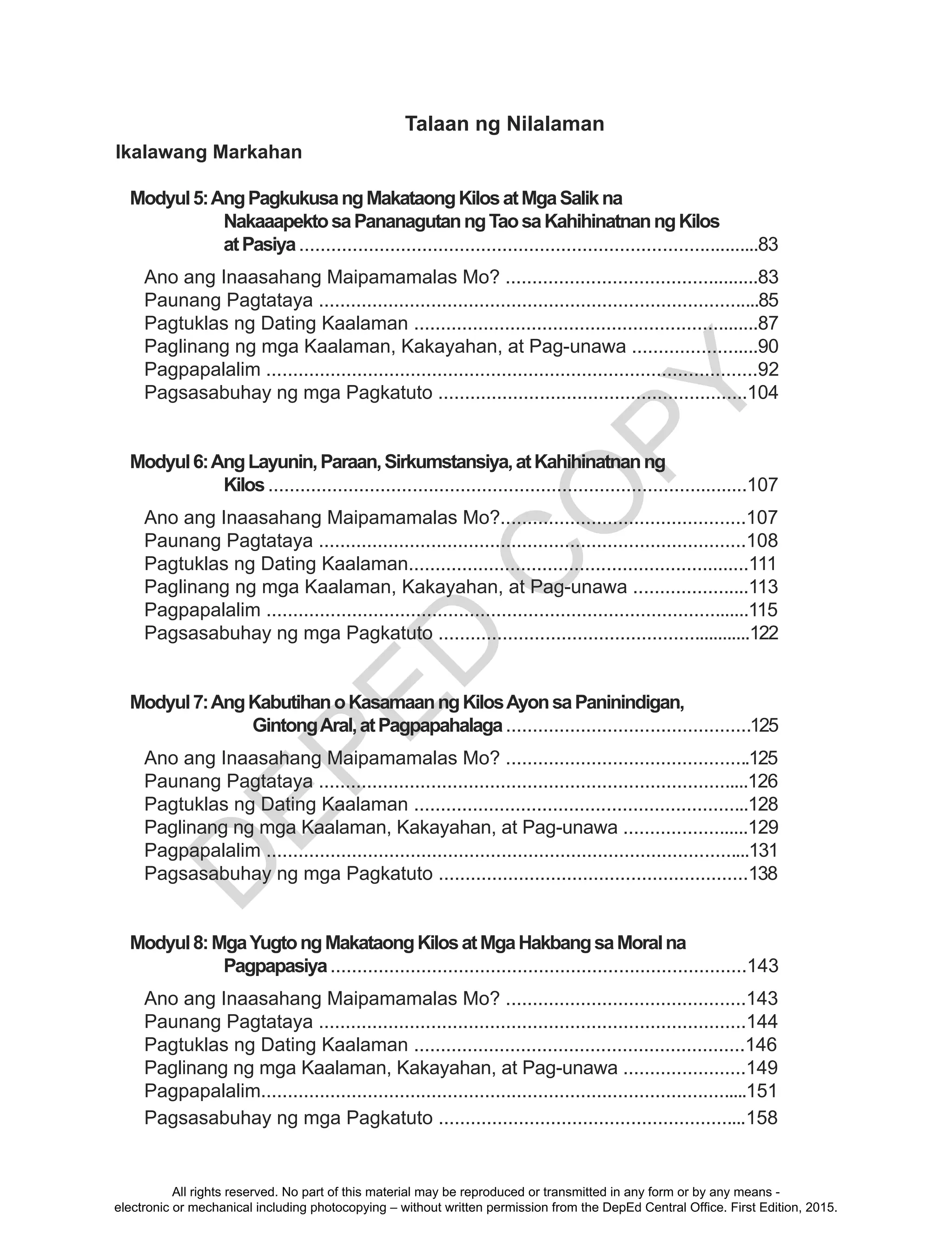 D
EPED
C
O
PY
Ikalawang Markahan
Modyul5:AngPagkukusangMakataongKilosatMgaSalikna
NakaaapektosaPananagutanngTaosaKahihinatnanngKilos
atPasiya.......................................................................................83
Ano ang Inaasahang Maipamamalas Mo? ................................................83
Paunang Pagtataya ...................................................................................85
Pagtuklas ng Dating Kaalaman .................................................................87
Paglinang ng mga Kaalaman, Kakayahan, at Pag-unawa ........................90
Pagpapalalim ............................................................................................92
Pagsasabuhay ng mga Pagkatuto ..........................................................104
Modyul6:AngLayunin,Paraan,Sirkumstansiya,atKahihinatnanng
Kilos..........................................................................................107
Ano ang Inaasahang Maipamamalas Mo?..............................................107
Paunang Pagtataya ................................................................................108
Pagtuklas ng Dating Kaalaman................................................................111
Paglinang ng mga Kaalaman, Kakayahan, at Pag-unawa ......................113
Pagpapalalim ...........................................................................................115
Pagsasabuhay ng mga Pagkatuto ............................................................122
Modyul7:AngKabutihanoKasamaanngKilosAyonsaPaninindigan,
GintongAral,atPagpapahalaga..............................................125
Ano ang Inaasahang Maipamamalas Mo? ..............................................125
Paunang Pagtataya .................................................................................126
Pagtuklas ng Dating Kaalaman ...............................................................128
Paglinang ng mga Kaalaman, Kakayahan, at Pag-unawa ........................129
Pagpapalalim ...........................................................................................131
Pagsasabuhay ng mga Pagkatuto ..........................................................138
Modyul8:MgaYugtongMakataongKilosatMgaHakbangsaMoralna
Pagpapasiya..............................................................................143
Ano ang Inaasahang Maipamamalas Mo? .............................................143
Paunang Pagtataya ................................................................................144
Pagtuklas ng Dating Kaalaman ..............................................................146
Paglinang ng mga Kaalaman, Kakayahan, at Pag-unawa .......................149
Pagpapalalim............................................................................................151
Pagsasabuhay ng mga Pagkatuto ..........................................................158
Talaan ng Nilalaman
All rights reserved. No part of this material may be reproduced or transmitted in any form or by any means -
electronic or mechanical including photocopying – without written permission from the DepEd Central Office. First Edition, 2015.
 