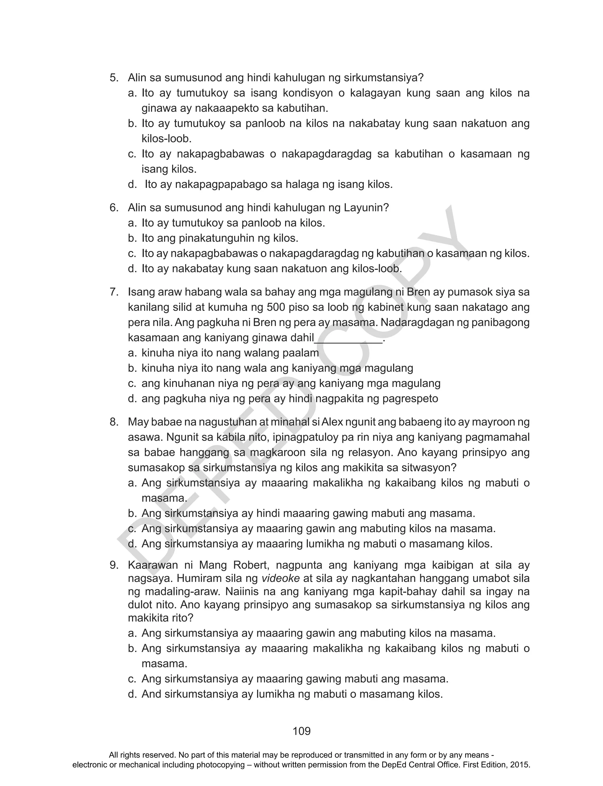 D
EPED
C
O
PY
109
5.	 Alin sa sumusunod ang hindi kahulugan ng sirkumstansiya?
a.	Ito ay tumutukoy sa isang kondisyon o kalagayan kung saan ang kilos na
ginawa ay nakaaapekto sa kabutihan.
b.	Ito ay tumutukoy sa panloob na kilos na nakabatay kung saan nakatuon ang
kilos-loob.
c.	 Ito ay nakapagbabawas o nakapagdaragdag sa kabutihan o kasamaan ng
isang kilos.
d.	 Ito ay nakapagpapabago sa halaga ng isang kilos.
6.	 Alin sa sumusunod ang hindi kahulugan ng Layunin?
a.	Ito ay tumutukoy sa panloob na kilos.
b.	Ito ang pinakatunguhin ng kilos.
c.	 Ito ay nakapagbabawas o nakapagdaragdag ng kabutihan o kasamaan ng kilos.
d.	Ito ay nakabatay kung saan nakatuon ang kilos-loob.
7.	 Isang araw habang wala sa bahay ang mga magulang ni Bren ay pumasok siya sa
kanilang silid at kumuha ng 500 piso sa loob ng kabinet kung saan nakatago ang
pera nila. Ang pagkuha ni Bren ng pera ay masama. Nadaragdagan ng panibagong
kasamaan ang kaniyang ginawa dahil___________.
a.	kinuha niya ito nang walang paalam
b.	kinuha niya ito nang wala ang kaniyang mga magulang
c.	 ang kinuhanan niya ng pera ay ang kaniyang mga magulang
d.	ang pagkuha niya ng pera ay hindi nagpakita ng pagrespeto
8.	 May babae na nagustuhan at minahal siAlex ngunit ang babaeng ito ay mayroon ng
asawa. Ngunit sa kabila nito, ipinagpatuloy pa rin niya ang kaniyang pagmamahal
sa babae hanggang sa magkaroon sila ng relasyon. Ano kayang prinsipyo ang
sumasakop sa sirkumstansiya ng kilos ang makikita sa sitwasyon?
a.	Ang sirkumstansiya ay maaaring makalikha ng kakaibang kilos ng mabuti o
masama.
b.	Ang sirkumstansiya ay hindi maaaring gawing mabuti ang masama.
c.	 Ang sirkumstansiya ay maaaring gawin ang mabuting kilos na masama.
d.	Ang sirkumstansiya ay maaaring lumikha ng mabuti o masamang kilos.
9.	 Kaarawan ni Mang Robert, nagpunta ang kaniyang mga kaibigan at sila ay
nagsaya. Humiram sila ng videoke at sila ay nagkantahan hanggang umabot sila
ng madaling-araw. Naiinis na ang kaniyang mga kapit-bahay dahil sa ingay na
dulot nito. Ano kayang prinsipyo ang sumasakop sa sirkumstansiya ng kilos ang
makikita rito?
a.	Ang sirkumstansiya ay maaaring gawin ang mabuting kilos na masama.
b.	Ang sirkumstansiya ay maaaring makalikha ng kakaibang kilos ng mabuti o
masama.
c.	 Ang sirkumstansiya ay maaaring gawing mabuti ang masama.
d.	And sirkumstansiya ay lumikha ng mabuti o masamang kilos.
All rights reserved. No part of this material may be reproduced or transmitted in any form or by any means -
electronic or mechanical including photocopying – without written permission from the DepEd Central Office. First Edition, 2015.
 