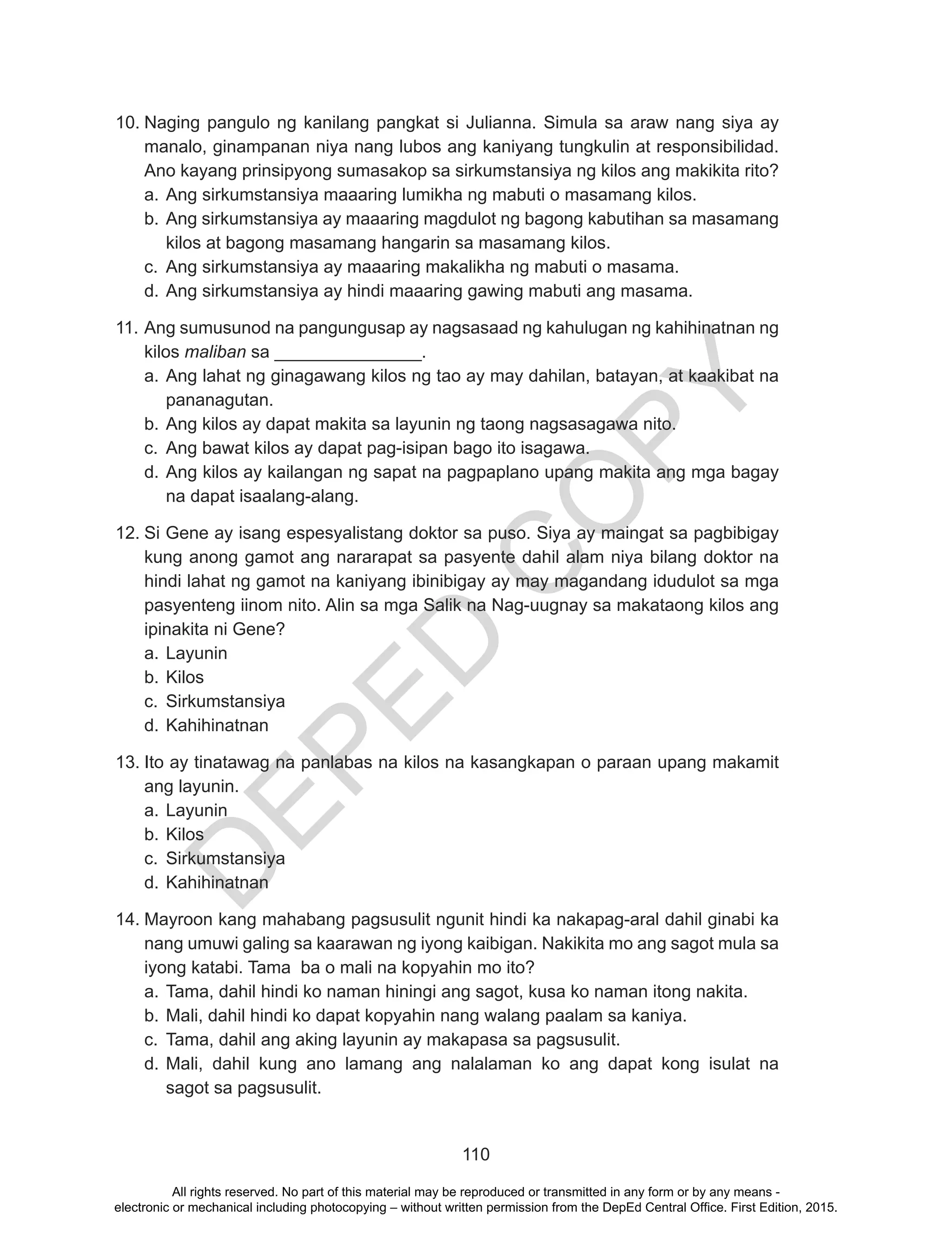 D
EPED
C
O
PY
110
10.	Naging pangulo ng kanilang pangkat si Julianna. Simula sa araw nang siya ay
manalo, ginampanan niya nang lubos ang kaniyang tungkulin at responsibilidad.
Ano kayang prinsipyong sumasakop sa sirkumstansiya ng kilos ang makikita rito?
a.	Ang sirkumstansiya maaaring lumikha ng mabuti o masamang kilos.
b.	Ang sirkumstansiya ay maaaring magdulot ng bagong kabutihan sa masamang
kilos at bagong masamang hangarin sa masamang kilos.
c.	 Ang sirkumstansiya ay maaaring makalikha ng mabuti o masama.
d.	Ang sirkumstansiya ay hindi maaaring gawing mabuti ang masama.
11.	Ang sumusunod na pangungusap ay nagsasaad ng kahulugan ng kahihinatnan ng
kilos maliban sa _______________.
a.	Ang lahat ng ginagawang kilos ng tao ay may dahilan, batayan, at kaakibat na
pananagutan.
b.	Ang kilos ay dapat makita sa layunin ng taong nagsasagawa nito.
c.	 Ang bawat kilos ay dapat pag-isipan bago ito isagawa.
d.	Ang kilos ay kailangan ng sapat na pagpaplano upang makita ang mga bagay
na dapat isaalang-alang.
12.	Si Gene ay isang espesyalistang doktor sa puso. Siya ay maingat sa pagbibigay
kung anong gamot ang nararapat sa pasyente dahil alam niya bilang doktor na
hindi lahat ng gamot na kaniyang ibinibigay ay may magandang idudulot sa mga
pasyenteng iinom nito. Alin sa mga Salik na Nag-uugnay sa makataong kilos ang
ipinakita ni Gene?
a.	Layunin
b.	Kilos
c.	 Sirkumstansiya
d.	Kahihinatnan
13.	Ito ay tinatawag na panlabas na kilos na kasangkapan o paraan upang makamit
ang layunin.
a.	Layunin
b.	Kilos
c.	 Sirkumstansiya
d.	Kahihinatnan
14.	Mayroon kang mahabang pagsusulit ngunit hindi ka nakapag-aral dahil ginabi ka
nang umuwi galing sa kaarawan ng iyong kaibigan. Nakikita mo ang sagot mula sa
iyong katabi. Tama ba o mali na kopyahin mo ito?
a.	Tama, dahil hindi ko naman hiningi ang sagot, kusa ko naman itong nakita.
b.	Mali, dahil hindi ko dapat kopyahin nang walang paalam sa kaniya.
c.	 Tama, dahil ang aking layunin ay makapasa sa pagsusulit.
d.	Mali, dahil kung ano lamang ang nalalaman ko ang dapat kong isulat na
sagot sa pagsusulit.
All rights reserved. No part of this material may be reproduced or transmitted in any form or by any means -
electronic or mechanical including photocopying – without written permission from the DepEd Central Office. First Edition, 2015.
 